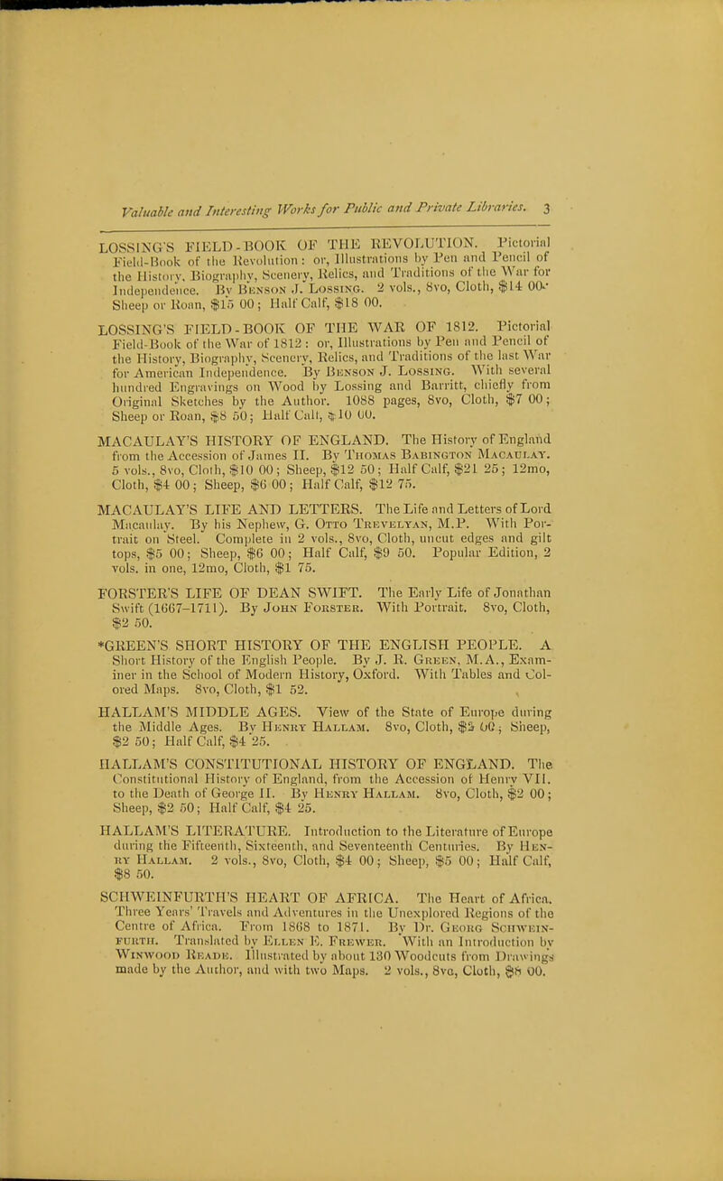 LOSSING'S FIELD-BOOK OF THE REVOLUTION. Pictoinil Fiel(l-B(iok of tlie Kevoliiiion : or, lllustrntioiis by Pen and Pencil of the Ilistoi v. Biogi-aiiliv, Scenery, Kelics, and Traditions of the War for Independence. Bv Bknson .I.'Lossing. 2 vols., 8vo, Cloth, $14 00- Sheep or Eonn, $15 00; Half Calf, $18 00. LOSSING'S FIELD-BOOK OF THE WAR OF 1812. Pictorial Field-Book of the War of 1812 : or, Ilhistrutions by Pen and Pencil of the History, Biography, Scenery, Relics, and Traditions of the lust Wnv for American Inde])eiidence. By Bunson J. Lossing. With several hundred Engravings on Wood by Lossing and Barritt, chiefly from Original Sketches by the Author. 1088 pages, 8vo, Cloth, $7 00; Sheep or Roan, $8 50; Half Call, iflO 00. MACAULAY'S HISTORY OF ENGLAND. The History of England from the Accession of James II. By Thojias Babington Macaulay. 5 vols., 8vo, Cloih, $10 00; Sheep, $12 50; Half Calf, $21 25; 12mo, Cloth, $4 00 ; Sheep, $6 00 ; Half Calf, $12 75. MACAULAY'S LIFE AND LETTERS. The Life and Letters of Lord Macaulay. By his Nephew, G. Otto Trevklyan, M.P. With Por- trait on Steel. Complete in 2 vols., 8vo, Cloth, uncut edges and gilt tops, $5 00; Sheep, $6 00; Half Calf, $9 50. Popular Edition, 2 vols, ill one, 12mo, Cloth, $1 75. FORSTER'S LIFE OF DEAN SWIFT. The Early Life of Jonathan Swift (1G67-1711). By John Foestee. With Portrait. 8vo, Cloth, $2 50. *GREEN'S SHORT HISTORY OF THE ENGLISH PEOPLE. A Siiort History of the English People. By J. R. Green, M.A., Exam- iner in the School of Modern History, Oxford. With Tables and Col- ored Maps. 8vo, Cloth, $1 52. HALLAM'S MIDDLE AGES. View of the State of Europe during the Middle Ages. Bv Heney Hallam. 8vo, Cloth, $S 00 j Sheep, $2 50; Half Calf, $4 25. HALLAM'S CONSTITUTIONAL HISTORY OF ENGLAND. The Constitutional History of England, from the Accession of Henry VII. to the Death of George JI. Bv Henry Hallam. 8vo, Cloth, $2 00; Sheep, $2 50; Half Calf, $4 25. HALLAM'S LITERATURE. Introduction to the Literature of Europe during the Fifteenth, Sixteenth, and Seventeenth Centuries. By Hen- ry Hallam. 2 vols., 8vo, Cloth, $4 00; Sheep, $5 00; Half Calf, $8 50. SCHWEINFURTH'S heart of AFRICA. The Heart of Africa. Three Years' Travels and Adventures in the Unexplored Regions of the Centre of Africa. From 18G8 to 1871. By Dr. Geokg Sciivvhin- FOKTH. Translated by Ellen E. Frewer. With an Introduction by WiNWoou Reade. Illustrated by about 130 Woodcuts from Drawing's made by the Author, and with two Maps. 2 vols., 8va, Cloth, $8 00.