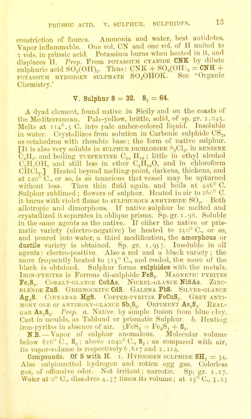 PKOSSIC ACID. V. SULPHUK. SULPHIDFP. constriction of fauces. Ammonia and water, best antidotes. Vapor inflammable. One vol. ON and one vol. of H united to 1 vols, in priissic acid. Potassium burns when beated in it, and displaces H. Prep. From potassium cyanide CNK by dilute sulphuric acid SO..(OH)„. Thus: CNK + SO.(OII)„ = CNH + POTASsniM HYDROGEN SULPHATE SOjOHOK. See 'Organic Chemistry.' V. Sulphur S = 32. S, = 64. A dyad element, found native in Sicily and on the coasts of the Mediterranean. Pale-yellow, brittle, solid, of sp. fjr. 2.045. Melts at 114°.5 C. into pale amber-colored liquid. Insoluble in water. Crj'stallizes from solution in Carbonic sulphide CS,, as octahedron witli rhombic base; the form of native sulphur. [It is also very soluble in sulphur dichloride S2CI2. in benzene C'eHp. and boiling turpentine Ci^ ; little in ethyl alcohol C„h!0H, and still less in ether C^H,oO, and in chloroform CHCI3.] Heated beyond melting-point, darkens, thickens, and at 240° C, or so, is so tenacious that vessel may be upturned without loss. Then thin fluid again, and boils at 446° C. Sulphur sublimed ; flowers of sulpliur. Heated in air to 260° C. it burns with violet flame to sulphubous anhydride S0.„ Both allotropic and dimorphous. If native sulphur be melted and crystallized it separates in oblique prisms. Sp. gr. i. gci. Soluble in the same agents as the native. If either the native or pris- matic variety (electro-negative) be heated to 250° C, or so, and poured into water, a third modification, the amorphous or ductile variety is obtained. Sp. gr. 1.957. Insoliiljle in nil agents: electro-positive. Also a red and a black variety ; the more freijuently heated to 515° C, and cooled, the more of the black is obtained. Sulphur forms sulphides with the metals. Iron-pyrites is Ferrous di-sulplnde FeS„. Magnetic py'rites re,S,. Ccibalt-glance CoSAs. Nickel-glance NiSAs. Zinc- blende ZnS. Greenockitio CdS. Galena PbS. Silver-glance AgjS. Cinnabar HgS. Copper-pvritks FeCuS„. Grey anti- mony OKE or ANTIMONY-nLANCE Sb^S.,. OrPIMENT As„S,. EeAL- GAR ASjS^. Vrep. a. Native, by simple fusion fioin blue tday. Cast in mouid.s, as Tablund or prismatic Sulphur, h. Heating iron-pyritos in absence of air. 3FeS2 = FejS,, -|- S^. N.B. — Vapor of sulphur anomalous. Molecular volume below 8r6° C, S,,; above 1040° C, ; us compared with air, its vapor-viilume is respectively f).fix7 and 2.214. Compounds. Of S with H. i. Hydrogen sulphide SHj = 34. Also sulphuretted hydrogen and rotten egg gas. Colorless gas, of otl'ensive odor. Not irritant; narcotic. Bp. gr. i. 17. Water at 0° C, dissolves 4.37 times its volume ; at 15° C, 3.23