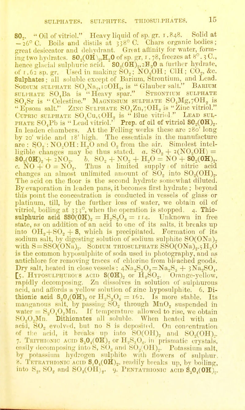 SULPHATES. SUI-rrtlTKS. TtllOSUl.PIIATES. B0„.  Oil of vitriol. Heavy liquid of sp. gr. i .848. Solid at -26° C. Boils and distils at 338° C. Chars organic bodies; great desiccator and delivdrniit. Great attinily for water, form- iiiirtwo iiydrates. SO„(0H1„,H„O of sp. gr, i. 78, freezes at 8°. 3C., hence glaViai sulpliune ncid.  S0.,(0H)o,2H20 a furlhrr hydrate, of r.62 sp. gr. Used in making SO,; 'NO,OH; CHI; CO,, &c. Sulphates; all soluble except of Barium, Strontium, and Lead. Sodium sclthate SO_,Nn.,,ioOH,, is  Glauber salt. Baeidm SULPHATE SO^Ba is Heavy spar. Stuontium sulphate SO^Sr is Celestine. Magnesium sulphate S0jMg,70H„ is Epsom salt. Zinc Sulphate S0.,Zn,70Ho is Zinc vitriol. CuPRic sulphate SOjCu,<;OH„ is Blue vitrini  Lead sul- phate SO^Pb is  Lead vitriol.' Prep, of oil of vitriol SOoCOH)^. In leaden clinmbers. At the Felling works these are 280' long by 20' wide and 18' high. The essentials in the manufacture are : SO, : NO .OH: H,0 and O., from the nir. Simnlest intel- ligible changes may be thus stated, a. SO, + 2(N0„0H) = SO„(OH)„ + 2N0„. b. SO.,-t-NO, + ILO = NO + S0.,(0H)2. c. NO + O = NO,. Thus a limited supply of nitric acid changes an almost unlimited amount of SO, into S02(OH)2. The ncid on the floor is the second hydrate somi^what diluted. By evaporation in leaden pans, it becomes first hydrate ; beyond this pomt the concentration is conducted in vessels of glass or platiniun, till, by the further loss of vi'ater, we obtain oil of vitriol, boiling at 335°, when the operation is stopped. TMo- sulphuric acid SSO(OH), = HjSjOj = 114. Unknown in free state, as on addition of an acid to one of its salts, it breaks up into OH,+SO,+S, which is precipitated. Formation of its sodium salt, bv digesting solution of sodium suljjhite >SO(ONa), with S = SSO(ONa),. Sodium thiosulphate SS0(0Na),.5H„d is the common hyposulphite of soda used in photography, and as antichlore for removing trnees of chlorine from bleached goods. Dry salt, lieated in close vessels ; 4Nn2S,03 = Na2S5 -|- 3Na2SO.|. [5. HvposuLPHUiiOi s ACii) S(OH), 01- HjS02. Oi'ange-yellow, rapidly decomposing. Zn dissolves in solution of sulphurous acid, and affords a yellow solution of zinc hyposulphite. 6. Di- thionic acid S20,(0H)2 or H.^SjO,, = if>2. Is more stable. Its mangnnou.s s;dt, by passing SOj through MnOj suspended in water = SjO/J,'^'^' I' tcinperntin-(! allowed to rise, we obtain S0202Mn. Dithionates all soluble. Wlien heated with au ncid, 'SO2 evolvi'd, but no S is dcposilcd. On confcntration of ti:e aciil, it breaks up into S0(0H)2 and S02(0H),. 7. TiciTHtnNif, Aorn S;,0,,(OK),_, or H._,S,,0,.. in ])risniatic erystals, Ofisily (iecoinposing intoS, SO, and SO.y (Jll),. Potnssinni salt, by potassium liydrogen sidjihito with llowors of sidphur. 8. TKTiiATHioNia ACID S.O/OH),. reailily breaks up, by boiling, into Sj, HO.J and SO./OII)j. y. Pkntatihonic acid S^OiCOH),.