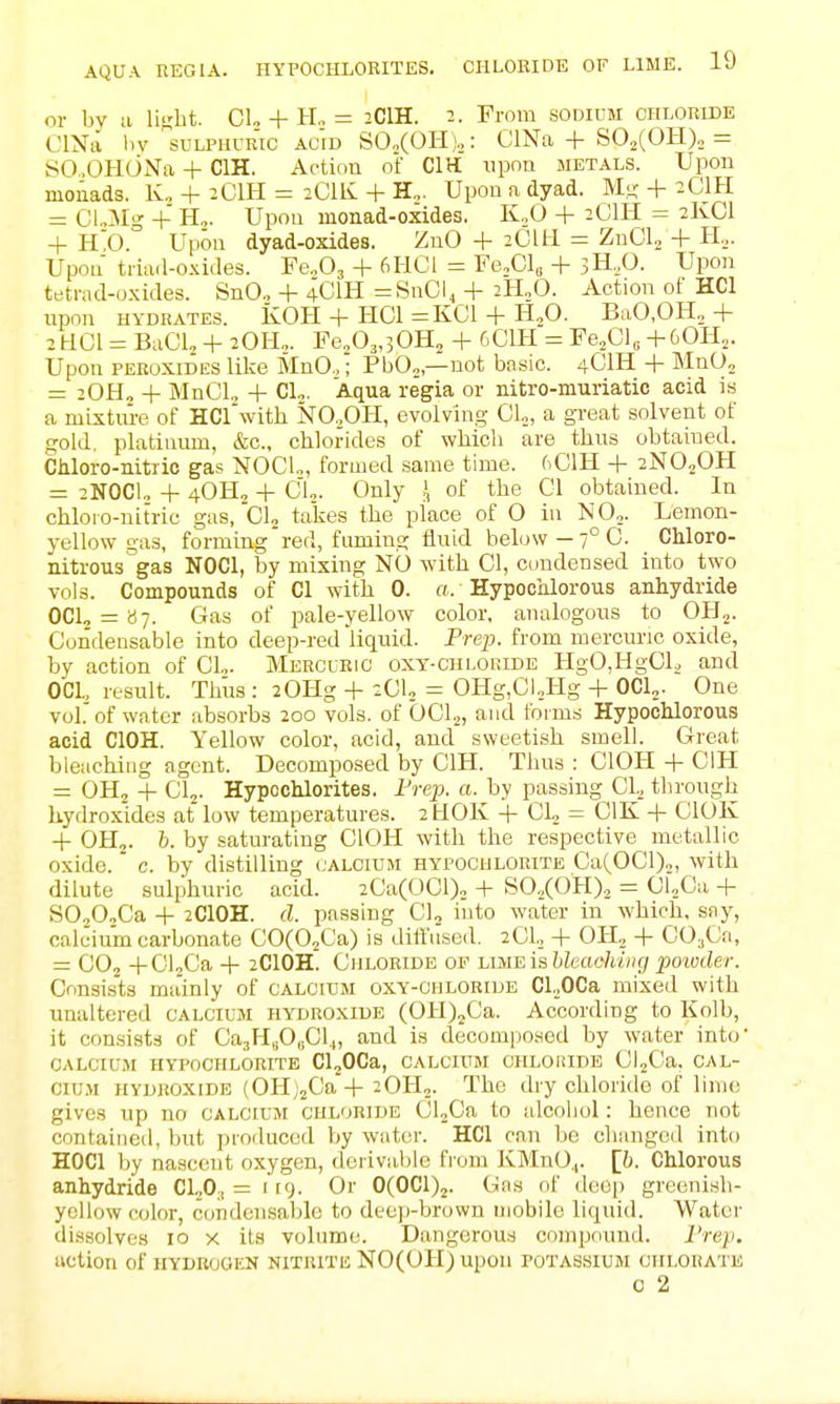 or by a liRbt. CL + H., = 2CIH. 2. Prom sodium chloride OlNii liv sulphur'ic ac'id SCCOHj^: ClNa + S02(0H)„ = SO-OHONa + CIH. Action of CIH iipQ metals. Upon monads. K„ + 2CIH = 2CIIV + H„. Upon a dyad. M;j; + 2CIH = CUMg + H,. Upon monad-oxides. K.,0 + 2CIH = 2lvCl + H0. Upon dyad-oxides. ZnO + 2Cm = ZnCU + H,. Upon triaii-oxides. ¥e.O, + 6HCI = Fe.Gl, + 3H,0. Upon tetrad-oxides. SnO„ + 4CIH =SaC\^ + 2H3O. Action ot HCl upon hydrates. KOH + HCl =KC1 + H.O. BaO.OH.,+ 2HOI = BaCL + 2OH,. Fe„03.30H„ + 6C1K = Fe,Cl„ +60H,. Upon PEROXIDES like MnO.,; PbO„,—not basic. 4OIH + MnOo = 20H„ + MnCl, + CL. Aqua regia or nitro-muriatic acid is a mLsture of HCrwith NO,OH, evolving 01.,, a gi-eat solvent of gold, platinum, &c., chlorides of which are thus obtained. CMoro-nitiic gas NOCL, formed same time. fiClH + 2NO2OH = 2NOCU + 4OH2 + CU. Only I of the CI obtained. In chloro-nitric gas, CL takes the place of O in N0„. Lemon- yellow gas, forming'red, fuming flnid below-7° 0. Chloro- nitrous gas NOCl, by mixing NO with CI, condensed into two vols. Compounds of CI with 0. a. HypocMorous anhydride OCU = «7. Gas of pale-yellow color, analogous to OH,. Condensable into deep-red liquid. Prep, from mercuric oxide, by action of CL. Merclric oxt-chloride HgO,HgCl,, and OCl, result. Thus : 20Hg + 2CU = OHg,CUHg -1- OCl,. One vol. of water absorbs 200 vols, of OCL, and forms Hypochlorous acid ClOH. Yellow color, acid, and sweetish smell. Great bleaching agent. Decomposed by CIH. Thus : ClOH + CIH = OHj + CI2. Hypochlorites. Peep, a.^by passing Cl^ through hydroxides at low temperatures. 2HOK + CL = CIK -|- ClOK + OH2. h. by saturating ClOH with the respective metallic oxide, c. by distilling calcium hypochlorite Ca(OCl)„, with dilute sulphuric acid. 2Ca(0Cl), + SO,,(OH), = ClXa + SOjOoCa -I- 2CIOH. d. passing CL into water in which, sny, calcium carbonate COCOjCa) is ditl'iised. 2CL + OH, + COjCa, = CO2 -|-CLCa -1- 2CIOH. Chloride of LmEiahkaohiiig poivder. Consists mainly of calcium oxy-ohloride Cl.OCa mixed with unaltered calcium hydroxide (OH),Ca. According to Kolb, it consists of Ca,^Hfi,fi\.„ and is decompo.sed by \Yater into calcium hypochlorite CLOCa, calcium ohloiudb CLCa. cal- cium hydroxide (0H;2Ca-f 2OH2. The dry chloride of lime gives up no calcium chloride CLCa to alcohol: hence not contained, but produced by water. HCl can be chiinged into HOCl by nascent oxygen, derivable from IvMnO^. [h. Chlorous anhydride CLO,, = 119. Or 0(0C1)2. Gas of deep greenish- yellow color, condensable to deeji-brown mobile liquid. Water dissolves 10 x its volume. Dangerous compound. I'rep, action of hydrogen nitritk NO(OH) upon potassium chlorate c 2