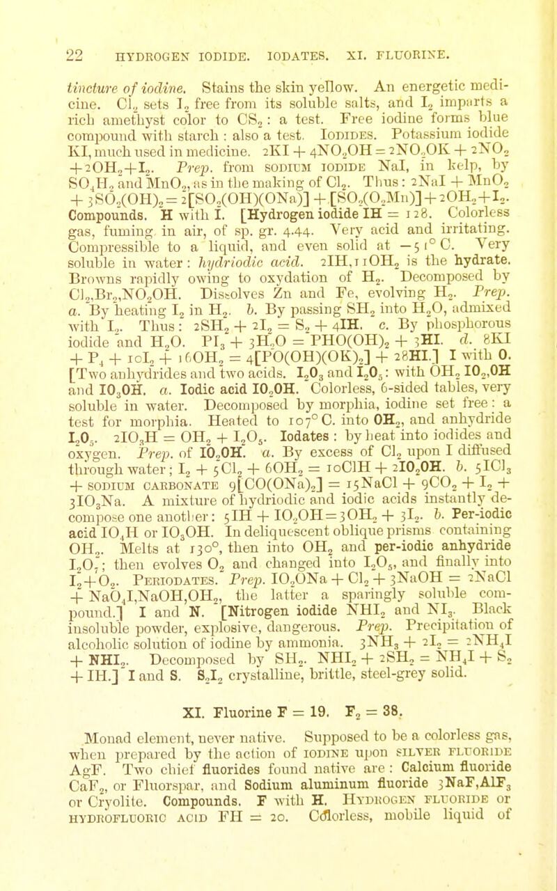 tincture of iodine. Stains the skin yellow. An energetic medi- cine. Cl^ sets I„ free from its soluble salts, and L imp.irts a rich amethyst color to CSj: a test. Free iodine forms blue compound with starch : also a test. Iodides. Potassium iodide KI, much used in medicine. 2KI + 4N0.,0H = 2N0,0K + 2N0„ + 20H.,+I„. Prej}. from sodicm iodide Nal, in kelp, by SO J-Jo and MnO„, as in the making of Cl„. Tlius: 2NaI + MnO, + 3S6„(OH)„= 2[S0„(0H)(0Na)] +,[S0,(0,Mn)] + 20H„+Io. Compounds. H with 1. [Hydrogen iodide IH = 128. Colorless gas, fuming, in air, of sp. gr. 4.44. Very acid and ii'ritating. Compressible to a liquid, and even solid at — 5i°C. Very soluble in water: Jnjdriodic acid. 2lH,TiOH2 is the hydrate. Browns rapidly owing to oxydation of H^. Decomposed by CI„Br„,N020H. Dissolves Zn and Fe, evolving Hj. Prep, a. By heating Ij in Hj. h. By passing SHj into H^O, admixed with I.,. Thus : 2SH„ + 2I, = S., + 4IH. c. By phosphorous iodide and H„0. Pr;+ 3H:0 =PH0(0H)2 + 3HI. d. 8KI + P, + lol, + if'OH, = 4[P0(0HX0K)„] + 28HI.] I ^^-ith 0. [Two anhydrides and two acids. I^Og and 1„0.: with OH, IO„fiB. and IO3OH. a. Iodic acid IO„OH. Colorless, 6-sided tables, very soluble in water. Decomposed by morphia, iodine set free: a test for morphia. Heated to 107° C. into 0H„, and anhydride I2O5. 2IO3H = OH2 + I2O5. lodates : by heat into iodides and osyt'en. Pre}}, of IO,OH. a. By excess of OL upon I difiused through water ; I^ + 5CI2 + 60H, = loClH + 2IO2OH. h. sIClj -f SODIUM OAEBONATE 9[C0(0Na)o] = isNaCl + 9CO2 -1- I, -h jlOjNa. A mixture of hydriodic and iodic acids instantly de- compo.-eone anoti'er: 5IH + I0.,0H = 30H„-t-3L. h. Per-iodic acid IO4H or IO3OH. In deliquescent oblique prisms containing 0H„. Melts at 130°, then into OH^ and per-iodio anhydride I2O7; then evolves 0„ and changed into IjOj, and finally into I„-f 0„. Periodates. Prej}. IO„ONa -|- CI, + 3Na0H = 2NaCl + Nab4l,NaOH,OH„ the latter a sparingly soluble com- pound.] I and N. [Nitrogen iodide NHI„ and NI3. Black insoluble powder, explosive, dangerous. Prep. Precipitation of alcohohc solution of iodine by ammonia. 3NH3 + 2L = iXHJ + NHI,. Decomposed by SH„. NHL -t- 2SH„ = NH J + S, + IH.]' I and S. S^I^ crystalline, brittle, steel-gi-ey solid. XI. Fluorine F = 19. F, = 38. Monad clement, never native. Supposed to be a colorless gns, when prepared by the action of iodine upon silver FLroEiDE AgF. Two chiet fluorides found native are : Calcium fluoride CaFj, or Fluorspar, and Sodium aluminum fluoride 3NaF,AIF3 or Cryolite. Compounds. F with H. Hydrogen fli-oride or HYDROFLUORIC ACID FH = 20. C(florless, mobile liquid of