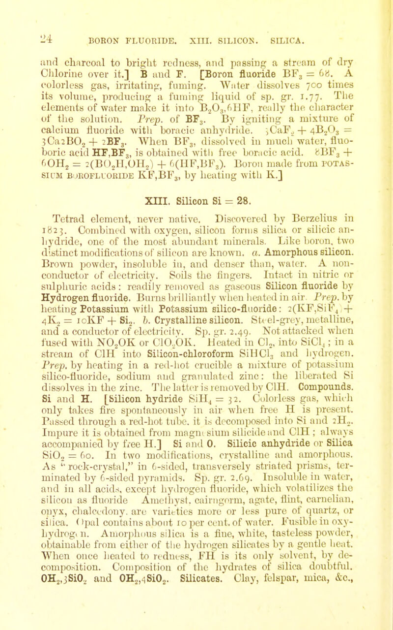 anrl charcoal to bright redness, and pnssing a stream of drj' Clilorhie over it.] B and F. [Boron fluoride BF3 = 6». A colorless gas, irritating, fuming. Water dissolves 700 times its volunie, producing a i'uining liquid of sp. gr. 1.77. The elements of water make it into BjOs.fiHF, really the character of the solution. Prep, of BF3. By igniting a mixture of calcium fluoride with boracic anhychide. sCaF^ + 4B2O3 = 3Ca2B02+ 2BF3. When BF3, dissolved in niucli'water, fluo- boric acid HF.BFj, is obtained with free bor;icie acid. (BF^ + f.OHj = :(B()2H,0I-L) + 6(HF,BF3). Boion made from potas- SICM BoROFLUOEiDE KF,I3F3, by heating with K.] Xin. Silicon Si = 28. Tetrad element, never native. Discovered by Berzelius in 1823. Combined with oxygen, silicon forms silica or silicic an- hydride, one of the most abundant minerals. Like boron, two distinct modifications of silicon are known, a. Amorphous silicon. BriDwn powder, insoluble in, and denser than, water. A non- conductor of electricity. Soils the fingers. Intact in nitric or sulphuric acids : readily removed as gaseous Silicon fluoride by Hydrogen fluoride. Burns brilliantly wlien heated in air Prej). by heating Potassium with Potassium silico-fluoride: ^(KFjSiF^ 4- 4K0 = loKF + Si2. h. Crystalline silicon. Sti el-grey, metalline, and' a conductor of electiicitv. Sp. gr. 2.49, Not attacked when fused with NO2OK or C10,'0K. Heated in Ch, into SiCl^; in a stream of CIH into Silicon-chloroform SiHClj and hydrogen. Prep, by heating in a red-hot crucible a mixture of jjotas^ium silico-fluoride, sodium and granulated zinc: Ihe liljerated Si dissolves in the zinc. Tlie latter is removed by CIH. Compounds. Si and H. [Silicon hydride SiH^ = 32. Coloiless gas, which only takes fire spontaneously in air when free H is present. Passed through a red-hot tube, it is decomposed into Si and 2H„. Impure it is obtained from mngnc slum silicideimd CIH ; always accompanied by free H.] Si ami 0. Silicic anhydride or Silica SiOj = 60. In two modifications, crystalline and amorphous. As rock-crystal, in G-sided, transveisely striated prisms, ter- minated by 6-sidod pyi-amids. Sp. gr. 2.69. Insoluble in water, and in all acids, except hydrogen fluoride, which volatilizes the silicon as fluoride Amelhyst. cairngorm, agate, flint, carnelian, onyx, chalcedony, are varieties more or less pure of quartz, or silica. Opal contains about 10 per cent, of water. Fusible in oxy- hydrog, n. Amorphous silica is a fine, white, tasteless powder, obtainable from either of the hydrogen silicates by a gentle heat. When once heateil to redness, FIl is its only solvent, by de- composition. Coiniwsition of the hydrates of silica doubtful. OH2,3SiO.,, and 0H2,4Si02. Silicates. Clay, felspar, mica, &c.,