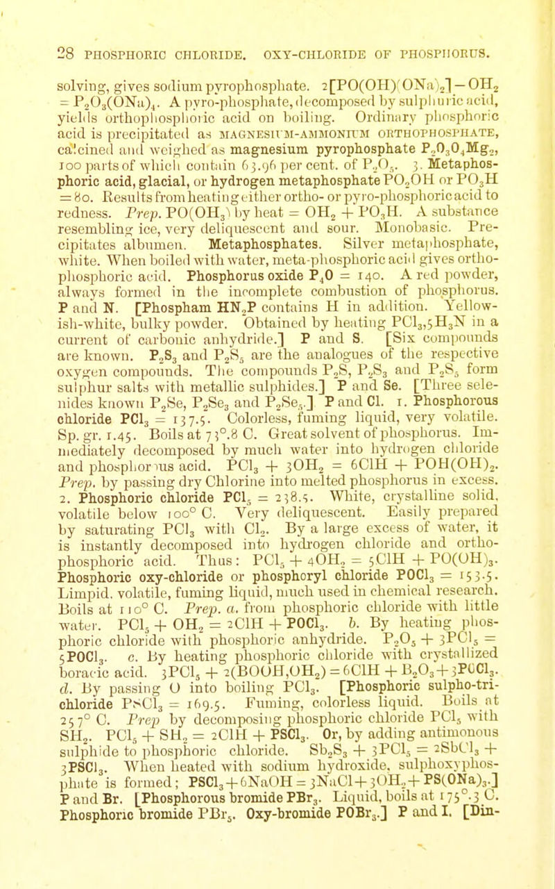 solving, gives sodium pyrophosphate. 2[P0(0H)f 0Na)2l — OH^ = P203(ONu)4. A pyro-phosphate, decomposed by sulpliuiic !icid, yields orthopliosplioiic acid on boiling. Ordinary pliosphoric acid is precipitated as MAGNESUM-AMMONifM orthophosphate, calcined and weighed as magnesium pyrophosphate P^OjO^Mg,, 100 partsof wliicli contain 63.96 per cent, of P...O,. 3. Metaphos- phoric acid, glacial, or hydrogen metaphosphatePOoOH or PO3H = 80. Results from heating either ortho- or pvro-phosphoricacid to redness. Prep. P0(0H3^ by heat = OH^ +PO.,H. A substance resembling ice, very deliquescent and sour. Monobasic. Pre- cipitates albumen. Metaphosphates. Silver metaphosphate, white. When boiled with water, meta-phosphoric acid gives ortho- pliosphoric acid. Phosphorus oxide P4O = 140. A red powder, always formed in the incomplete combustion of phosphorus. P and N. [Phospham HNjP contains H iu addition. Yellow- isli-white, bulky powder. Obtained by heating PClajSHsN in a current of carbonic anhydride.] P and S. [Six comjionuds are known. PoSj and PjS,, are the analogues of tlie respective o.\;ygen compounds. The compounds PjS, Y.S3 and P^S- form sulphur salts with metallic sulphides.] P and Se. [Three sele- iiides known P^Se, P^Scj and PjSe.,.] P and CI. i. Phosphorous chloride PCI3 = 137.5. Colorless, fuming liquid, very volatile. Sp.gr. 1.45. Boils at 73°.8 C. Great solvent of phosphorus. Im- mediately decomposed by much water into hydrogen chloride and phospliornis acid. PCI3 + jOH^ = 6C1H + POH(OH),. Prep, by passing dry Chlorine into melted phosphorus in excess. 2. Phosphoric chloride PCI- = 238.S. White, ciystalhne solid, volatile below 100° 0. Very deliquescent. Easily prepared by saturating PCI3 with CL. By a large excess of water, it is instantly decomposed into hycbogen chloride and ortho- phosphoric acid. Thus : PCI,, + 40H„ = 5CIH + P0(UH)3. Phosphoric oxy-chloride or phosphoryl chloride POCI3 = i5 3-5- Limpid, volatile, fuming Liquid, much used in chemical research. Boils at rio° 0. Prep. a. from phosiDhoric chloride with little watei-. PCI5 + OH, = 2CIH + POCI3. b. By heating phos- phoric chloride with phosphoric anhydride. P0O5 + 3PCI5 = 5POCI3. c. By heating phosphoric chloride with crystallized boracic acid. 3PCI5 + 2(B0OH,OH2) = 6C1H + B2O3 + 3POCI3. d. By passing O into boiling PCI3. [Phosphoric sulpho-tri- chloride PSCI3 = 169.5. Fuming, colorless liquid. Boils at 257° C. Prej} by decomposing phosphoric chloride PCI5 with SHo. PCI., + SH„ = 2CIH + PSCI3. Or, by addiiig antimonous sulphide to phosphoric chloride. Sb^Sj + 3PCI5 = 2SbCl3 + 3PSCI3. When heated with sodium hydroxide, sulphoxyphos- phate is formed; PSCl3 + 6NaOH = 3NaCl-|-30H.,+PSCONa),.] P and Br. [Phosphorous hromide PBr3. Liquid, boils at 175.3 C. Phosphoric bromide PBrj. Oxy-bromide POBra.] Pandl. [Din-