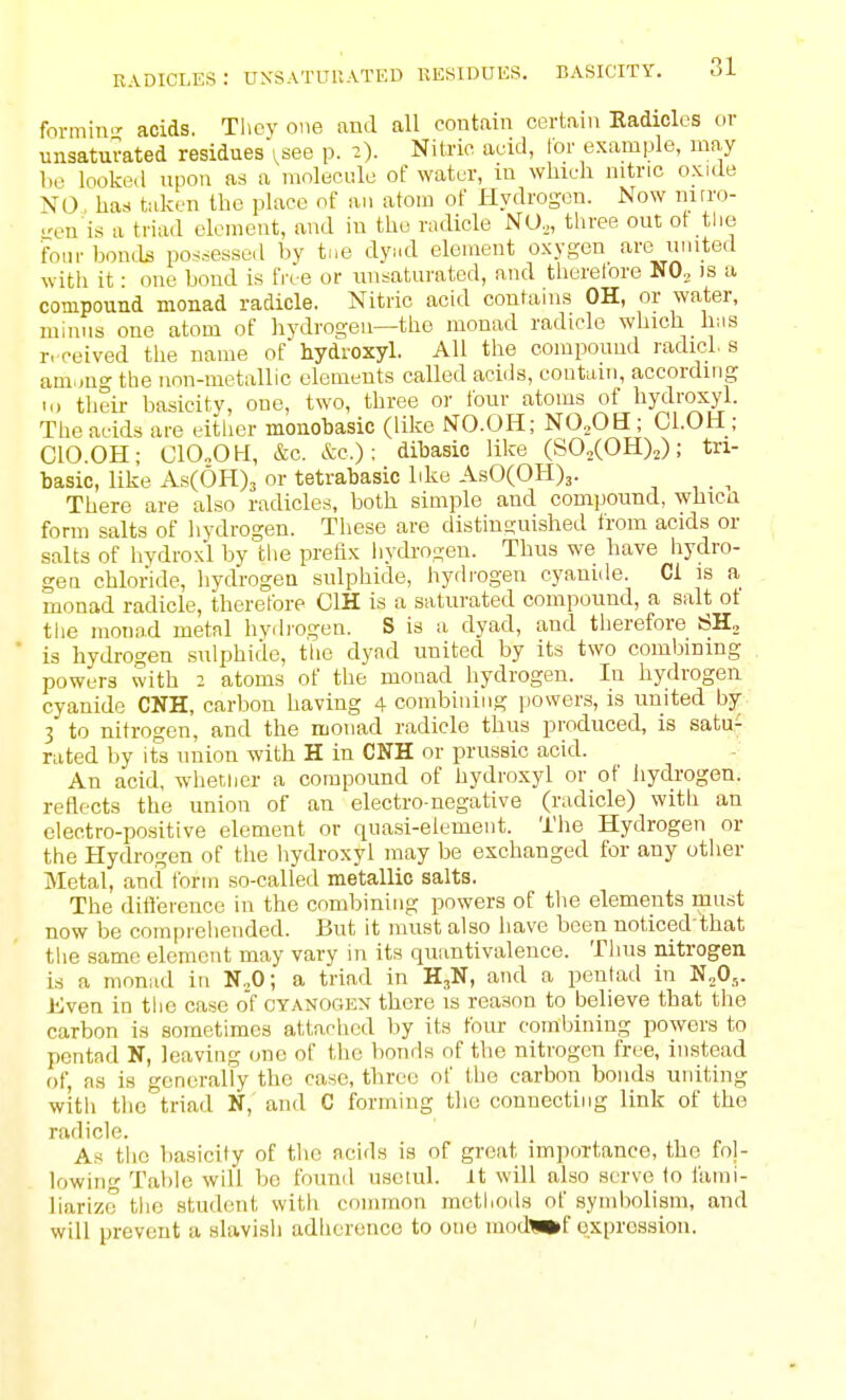 radicles: unsatuuatkd residues, basicity. formin- acids. Tlicy one and all contain certain Eadioles or unsaturated residues ^see p. 2). Nitric acid, For example, ma,y f.e looko.l upon arf a molecule of water, in which mtric oxide NO, has taken the place of an atom of Hydrogen. Now nitro- gen is a triad element, and in the radicle NO.,, three out ot the fbiu- bonds pos.sessed by tue dyial element o.xygen are muted with it: one bond is five or unsaturated, and therelore NO. is a compound monad radicle. Nitric acid contains OH, or water, minus one atom of hydrogen—the monad radicle which h;is r.'ceived the name of hydroxyl. All the compound radicl s am.jug the non-metallic elements called acids, eontcun, according I.) their basicity, one, two, three or four atoms of hydroxyl. The acids are either monobasic (like NTO.OH; NOoOH ; Cl.OH ; ClO.OH; ClOoOH, &c. &c.): dibasic like (SOiCOH)^); tn- basic, like As(6H)3 or tetrabasic like AsO(OH)3. ^ There are also radicles, both simple and compound, whicu form salts of hydrogen. These are distinguished from acids or salts of hydrox'l by tlie prefix iiydrogen. Thus we have liydro- gea chloride, hydrogen sulphide, hydrogen cyanide. CI is a monad radicle, therefore OIH is a saturated compound, a salt ot the monad metal hydrogen. S is a dyad, and therefore SH, is hydrogen sulphide, tlie dyad united by its two combining powers with 2 atoms of the monad hydrogen. In hydrogen cyanide CNH, carbon having 4 combining powers, is united by 3 to nitrogen, and the monad radicle thus produced, is satu- rated by it's union with H in CNH or prussic acid. An acid, whether a compound of hydroxyl or of hydrogen, reflects the union of an electro-negative (radicle) with an electro-positive element or quasi-element. The Hydrogen or the Hydrogen of the hydroxyl may be exchanged for any other Metal, and form so-called metallic salts. The ditlerence in the combining powers of the elements must now be compreliended. But it must also have been noticed that tlie same element may vary in its quantivalence. Thus nitrogen is a monad in N.,0; a triad in H^N, and a pentad in N„0^. Kven in the case of cyanogen there is reason to believe that the carbon is sometimes attached by its four combining powers to pentad N, leaving one of the bonds of the nitrogen free, instead of, as is generally the case, three of the carbon bonds uniting with the triad N, and C forming the connecting link of the radicle. As tiic basicity of the acids is of great importance, tho fol- lowing Table will be found usctid. It will also serve to fami- liarize the student with common methods of symbolism, and will prevent a slavish adherence to one modl»f qxprossion.