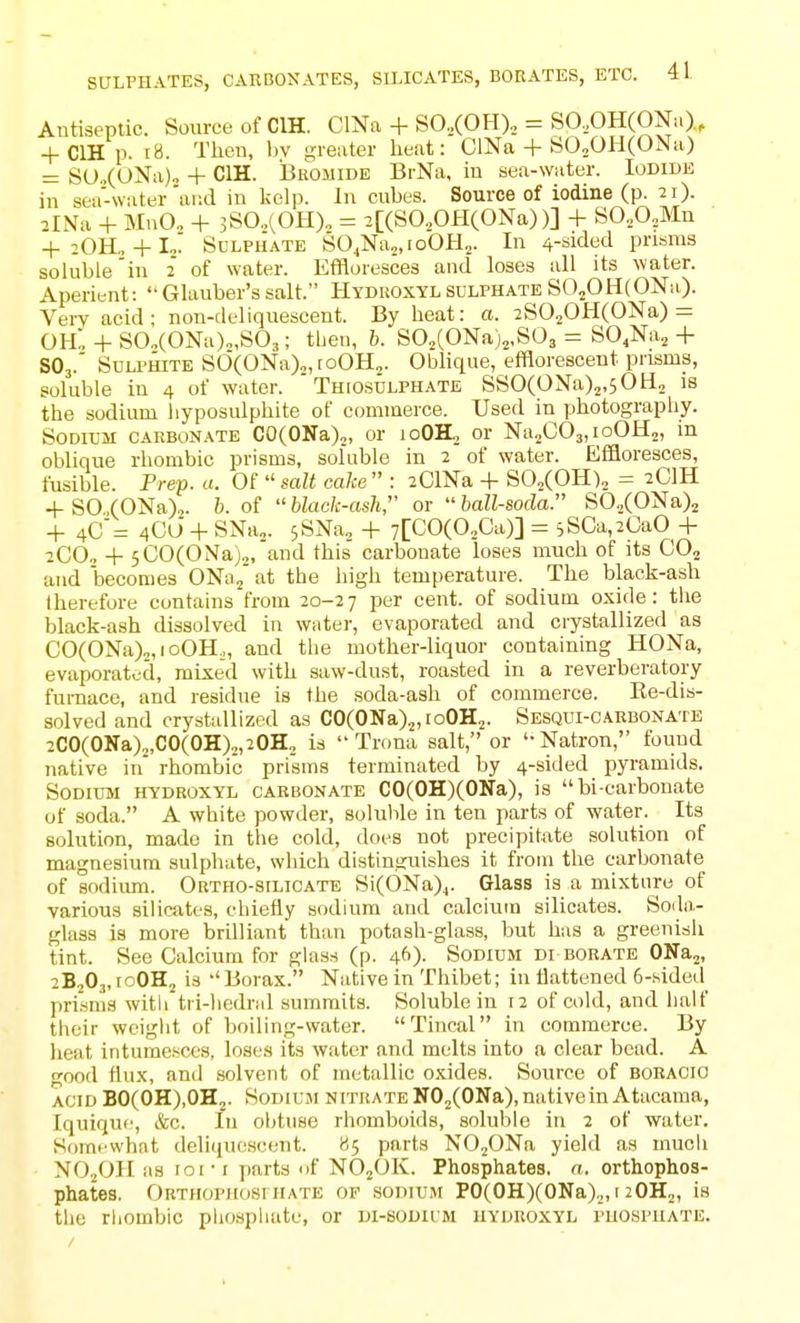 Antiseptic. Source of CIH. ClNa + SO,(OH), = SO,OH(ONa)., + ClH p. r8. Theu, bv greater heat: ClNa + SO^OHCONa) = SO.,(ONa)o + CIH. Bkomide BrNa, iu sea-water. Iodide in sea-water'and in kelp. In cubes. Source of iodine (p. 21). 2lNa -t- MnOo 4- 3S0„(0H)„ = 2[(S0..0H(0Na))] -t- SO.,0,Mn -f 2OH.,-flo' SuLPUATE SO^Nao.ioOH.^ In 4-sidecl prisms soluble'in 2 of water. Effloresces and loses all its water. Aperient: Glauber's salt. Hydkoxylsulphate SO^OHCONa). VeiT acid ; non-d eliquescent. By heat: a. 2S020H(ONa) = 0H„-HS0.(0Na)„,S03; then, h. SO„(ONa)2,S03 = SO^Na^-|- SO3.' Sulphite SC)(ONa)„, toOH^. Oblique, efflorescent prisms, soluble in 4 of water. Thfosulphate SSO(ONa)2,50H2 is the sodium liyposulphite of commerce. Used in photography. Sodium carbonate CO(OKa)„, or loOH, or NajCOajioOH^, m oblique rhombic prisms, soluble in 2 of water. Effloresces, fusible. Prep. a. Of  salt cake  : 2ClNa + SO.COH)^ = 2CIH -1-SO.(ONa),. b. of black-ash,' or hall-soda. S0./0Na)2 + 4C'= 4C0-I- SNa„. sSNa, -|- 7[C0(0,Ca)] = 5SCa,2GaO + 2CO, -\- 5C0(0Na)„'and this carbonate loses much of its CO2 and becomes ONa/ at the high temperature. The black-ash therefore contains from 20-27 P^^i cent, of sodium oxide: the black-ash dissolved in water, evaporated and crystallized as CO(ONa)2,roOH., and the mother-liquor containing HONa, evaporated, mixed with saw-dust, roasted in a reverberatory furnace, and residue is the soda-ash of commerce. Re-dis- solved and crystallized as CO(ONaX,ioOH2. Sesqui-carbonate 2C0(0Na)„,C0(0H)2,20H, is  Trona salt, or '-Natron, found native in rhombic prisms terminated by 4-sided pyramids. Sodium hydroxyl carbonate CO(OH)(ONa), is bi carbonate of soda. A white powder, soluble in ten parts of water. Its solution, made in the cold, does not precipitate solution of magnesium sulphate, which distinsjuishes it from the carbonate of sodium. Ortho-silicate Si(6Na)j. Glass is a mixture of various silicates, chiefly sodium and calcium silicates. Soiln- glass is more brilliant than potash-glass, but has a greenish tint. See Calcium for glass (p. 46)- Sodium di borate ONaj, 2B2O3, roOHj is ''Borax. Native in Thibet; in flattened 6-sided prisms witli tri-hedral summits. Soluble in 12 of cold, and half their weiglit of boiling-water. Tincal in commerce. By heat intumesce-s, loses its water and melts into a clear bead. A good flux, and solvent of metallic oxides. Source of boraoio acid B0(0H),0H2. SoDiuji nitrate NOjCONa), native in Atacama, Iquique, &c. In obtuse rhomboids, soluble in 2 of water. Somt'what deliquescent. 85 parts NO^ONa yield as much NO2OII as 101-I parts of NOjOK. Phosphates, n. orthophos- phates. Obthophosihate of sodium PO(OH)(ONa),, i 2OH2, is the rhombic phosphate, or di-bodium hyduoxyl phosphate. /