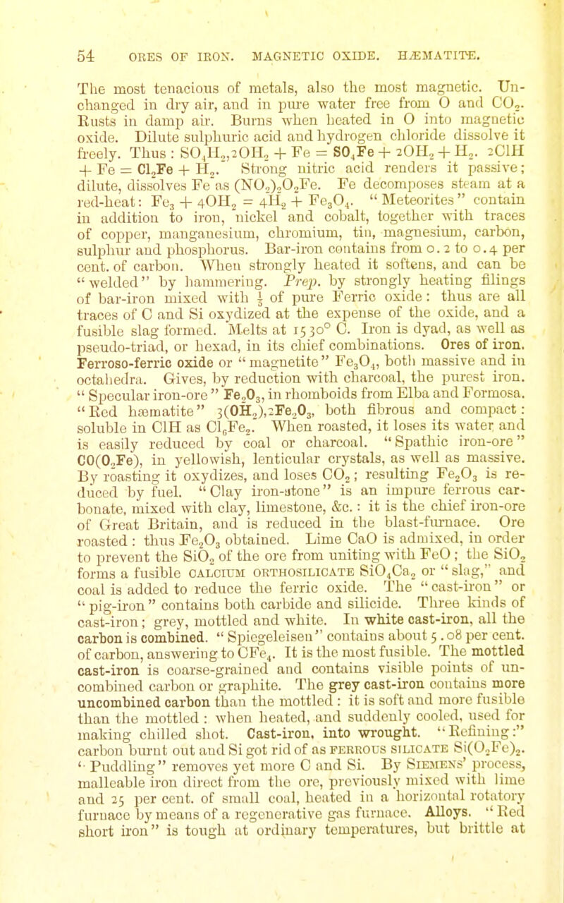 54: ORES OF lEOK. MAGNETIC OXIDE. H.EMATITE. Tlie most tenacious of metals, also the most magnetic. Un- changed in diy air, and in pm-e water free from O and CO,. Eusts in damp au\ Burns when heated in O into magnetic oxide. Dilute sulphuric acid and hydrogen chloride dissolve it freely. Thus : S0J-I„,20Ho + Fe = SO^Fe + 2011, + H„. 2CIH + Fe = CloFe + H„.' Strong nitric acid rendci-s it pas.sive; dilute, dissolves Fe'as (NO,),0„Fe. Fe decomposes steam at a red-heat: Fcj + 4OH2 = 4li2 + FejOj.  Meteorites  contain in addition to iron, nickel and cohalt, together with traces of copper, mangauesium, chromium, tin, magnesium, carbon, sulphiu- and phosphorus. Bar-iron contains from o. 2 to o. 4 per cent, of carbon. ^Yheu strongly heated it softens, and can be welded by hammering. Prep, by strongly heating filings of bar-iron mixed with i of pure Ferric oxide : thus are all traces of C and Si osydized at the expense of the oxide, and a fusible slag formed. Melts at 15 30° C. Iron is dyad, as well as pseudo-triad, or hexad, in its chief combinations. Ores of iron. Ferroso-ferric oxide or magnetite Fe304, botli massive and in octaliedra. Gives, by reduction with charcoal, the purest iron.  Specular iron-ore  FSoOj, in rhomboids from Elba and Formosa. Red haamatite 3(OH,,),2Fe.,03, both fibrous and compact: soluble in CIH as CloFe,.' When roasted, it loses its water and is easily reduced by coal or charcoal. Spathic iron-ore CO(0„Fe), in yellowish, lenticular crystals, as well as massive. By roasting it oxydizes, and loses CO,; resulting Fe^Os is re- duced by fuel. Clay iron-atone is an impure ferrous car- bonate, mixed with clay, limestone, &c.: it is the chief ii-on-ore of Great Britain, and is reduced in the blast-furnace. Ore roasted : thus Fefi^ obtained. Lime CaO is admixed, in order to prevent the SiO, of the ore from uniting with FeO ; the SiO, forms a fusible calcium okthosilicate SiOjCa, or slag, and coal is added to reduce the ferric oxide. The  cast-ii-on or pig-iron contains both carbide and silicide. Three kinds of cast-iron; grey, mottled and white. In white cast-iron, all the carbon is combined.  Spiegeleiseu contains about 5 .08 per cent, of carbon, answering to CFe^. It is the most fusible. The mottled cast-iron is coarse-grained and contains visible points of un- combiued carbon or graphite. The grey cast-iron contains more uncombined carbon than the mottled : it is soft and more fusible than the mottled : when heated, and suddenly cooled, used for making chilled shot. Cast-iron, into wrought. Eeflniug: carbon burnt out and Si got rid of as ferrous silicate SiCO.Fe),. '■ Puddling removes yet more C and Si. By Siemens' process, malleable iron direct from the ore, previously mixed with lime and 25 per cent, of small coal, heated in a horizontal rotatory furnace by means of a regenerative gas furnace. Alloys.  Red short iron is tough at ordinary temperatures, but brittle at