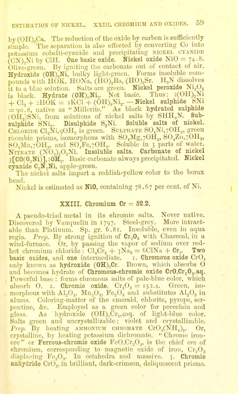 by (0]I).,Ca. The reduction of the oxido by carbon is sufficiently simple. The separation is also effected by converting Co into potassium cobalti-cyanide and precipitating nickel cyanide (CN).,Ni by CIH. One basic oxide. Nickel oxide NiO = 74.8. Olive-green. By igniting tiie carbonate out of contact of air, Hydi-oxide (OH)„Ni, bulky light-green. Forms insoluble com- pounds with HOK, HONa, (HOXBa, (HO).,Sr. H3N dissolves it to a blue solution. Salts are green. Nickel peroxide Ni^Oj is black. Hydrate (OH)cNi„. Not basic. Thus: 2(0H)2Ni + CL -I- 2HOK = 2KCI + (0H)„Ni2. — Nickel sulphide WNi = 9o'8, native as  Millerite. As black hydrated sulphide {OH„)SNi, from solutions of nickel salts by SHH.N. Sub- sulphide SNi,. Bisulphide SjNi. Soluble salts of nickel. Chlokide CloNi.gOI-Io is green. Sulphate SO.,Ni,70H2, green rhombic prisms, isomorphous with S04Mg,70H2, S04Zi),70H2, SO^MnjOH., and S04Fe,70H„. Soluble in 3 parts of water. Nitrate (Nb.)„02Ni. Insoluble salts. Carbonate of nickel 3[CO(0„Ni)],20Ho.' Basic carbonate always precipitated. Nickel cyanide CjNjNi, apple-green. The nickel salts impart a reddish-yellow color to the borax bead. Nickel is estimated as NiO, containing 78.67 per cent, of Ni. XXIII, Chromium Cr = 52.2. A pseudo-triad metal in its chromic salts. Never native. Discovered by Vauquelin in 1797. Steel-grey. More intract- able than Platinum, Sp, gr. 6.8r. Insoluble, even in aqua regia. Prep. By strong ignition of Cr„03 with Charcoal, in a wind-furnace. Or, by passing the vapor of sodium over red- hot chromium chloride : Glfir^ + sNa^ = 6ClNa -|- Cr^. Two basic oxides, and one intermediate, i. Chromous oxide CrO, only known as hydroxide (OH)„Cr, Brown, whicli absorbs O and becomes hydrate of Chromous-chromic oxide CrOjCrjOj.aq, Powerful base : forms chromous salts of pale-blue color, which absorb 0, 2. Chromic oxide, Cr^Oj = 152,4, Green, iso- morphous with AI2O3, Mn^Oj, FCjOg and substitutes AljOj in alums. Coloring-matter of the emerald, chlorite, pyrope, ser- pentine, cScc, Employed as a green color for porcelain and glass. As hydroxide (OH)„Cr2,4aq. of liglit-blue color. Salts green and uncrystallizable; violet and crystallizable. Prep. By beating ammonium ohromate CrO.,(NU.,)2- Or, crystalline, by heating potassium dicliromate,  Chrome iron- ore  or Ferrous-chromic oxide FeO.CrjO.,, is tlie chief ore of chromium, con-espoiiding to magnetic o.xidc of iron, CrjO,, displacing FojOj, In octahcdra and massive. 3, Chromic anhydride CrOj, in brilliant, dark-crimson, deliquescent prisms.