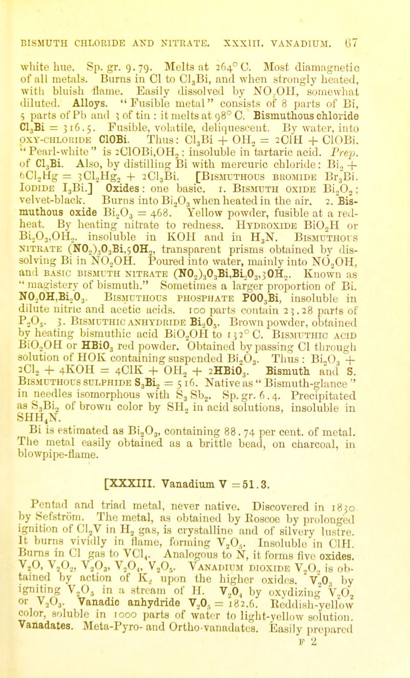 white hue. Sp.gr. 9.79. Molts at 264° U. Most diamagnetie of all metals. Burns in CI to ClaBi, and when strongly heated, with bluish flame. Easily dissolved by NO.OH, somewhat ililuted. Alloys. Fusible metal consists of 8 parts of Bi, 5 parts of Pb and ^ of tin : it melts at 98° C. Bismuthous chloride 01381 = 316.5. Fusible, volatile, deliquescent. By water, into pxY-CHLORiDE ClOBi. Thus: ClaBi + 0H„ = 2C1H + ClOBi.  Pearl-white  is 2G10Bi,OH2 ; insoluble in tartaric acid. Prep. of CljBi. Also, by distilling Bi with mercuric chloride: Bi„ + bCljHg = 3Cl2Hg2 + iClsBi. [Bismuthous bromide BrgBi. Iodide IjBi.] Oxides: one basic, i. Bismuth oxide BinO^; velvet-black. Burns into B'lfi, when heated in the air. 2. Bis- muthous oxide BioOj = 468. Yellow powder, fusible at a led- heat. By heating nitrate to redness. Hydroxide BiOjH or Bi,,03,0Ho. insoluble in KOH and in H3N. Bismuthous xiTRATE (1102)30381,50112, transparent prisms obtained by dis- solving Bi in NO2OH. Poiu-ed into water, mainly into NOjOH, and BASIC BISMUTH NITRATE (N02)303Bi,BL03,30H2. Known as magistery of bismuth. Sometimes a larger proportion of Bi. NOoOHjBioOj. Bismuthous phosphate POOjBi, insoluble in dilute nitric and acetic acids. 100 parts contain 23.28 parts of PjOj. 3. Bismuthic .\nhydride BioOj. Brown powder, obtained by heating bismuthic acid BiOjOH to 132^0. Bismuthic acid BiOoOH or HBi03 red powder. Obtained bypassing CI through solution of PIOK containing suspended Bi.,63. Thus : BioOj + 2C12 -1- 4KOH = 4CIK + OH2 + 2HBi0'3. Bismutk and S. Bismuthous sulphide S^Bi^ = 516. Native as  Bismuth-glance '' in needles isomorphous with S3 Sp. gr. (■>. 4. Precipitated as S3Bi2 of brown color by SH, in acid solutions, insoluble in SHH.N. Bi is estimated as BijOj, containing 88. 74 per cent, of metal. The metal easily obtained as a brittle bead, on charcoal, in blowpipe-flame. [XXXIII. Vanadium V =51.3. Pentad and triad metal, never native. Discovered in 1830 by Sefstrom. The metal, as obtained by Roscoe by pr(jlonged ignition of CljV in H2 gas, is crystalline and of silvery lustre. It burns vividly in flame, forming VjO,. Insoluble in CIH. Bums in CI gas to VCl.,. Analogous to N, it forms five oxides. VjO. ¥20., V2O3, V2O,,, V2O,,. Vanadium dioxide V2O,, is ob- tained by action of K, upon the higher oxid(!s. V„0^ by igniting V2O5 in a stream of H. V,0., by oxydizing' V.,02 or VoOj. Vanadic anhydride VjO, = 182.6. Eeddish-yellow color, soluble in 1000 parts of water to light-yellow solution. Vanadates. Meta-Pyro- and Ortho vanadates. Easily prepared F 2