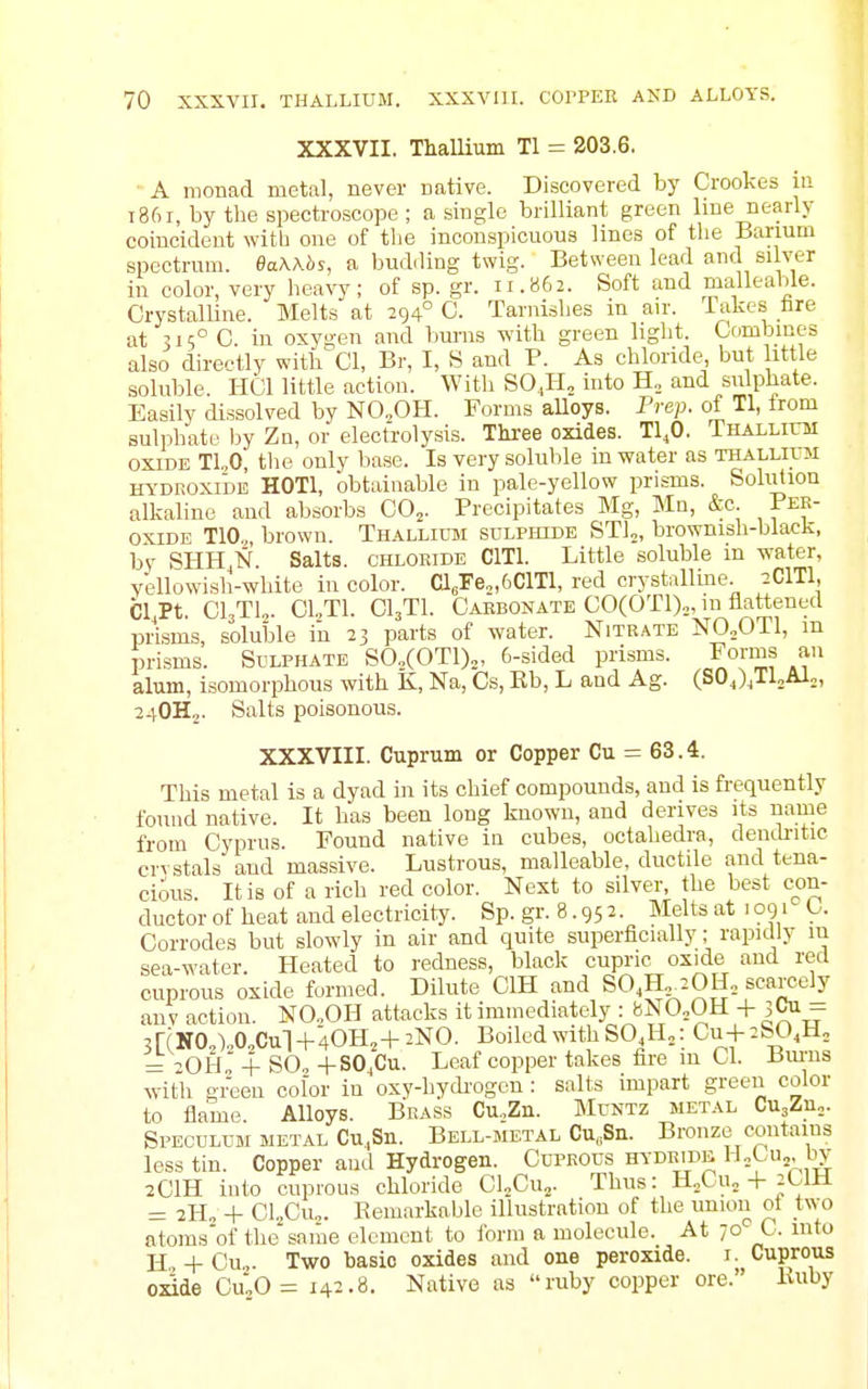 XXXVII. Thallium Tl = 203.6. A monad metal, never native. Discovered by Crookes iii i8f)r, by the spectroscope; a single brilliant green line nearly coincident witb one of tlie inconspicuous lines of the Barium spectrum. BaWbs, a budiling twig. Between lead and silver in color, very heavy; of sp. gr. 11.862. Soft and malleable. Crystalline. Melts at 294° C. Tarnishes in an-. Takes hre at 315° C in oxygen and bums with green light. Combines also directly with'^Cl, Br, I, S and P. As chloride, but little soluble. HCl little action. With SO,H, into H,, and sulphate. Easily dissolved by NO„OH. Forms alloys. Prep, of Tl, Irom sulphate by Zn, or electrolysis. Three oxides. TI4O. Thallioi OXIDE T1,0, the only base. Is very soluble in water as THALLirn m-'DEOxiDE HOTl, obtainable in pale-yellow prisms. Solution alkaline and absorbs CO^. Precipitates Mg, Mn, &c. Per- oxide TIO., brown. Thallium sulphide STl^, brownish-black, by SHH.N Salts, chloride ClTl. Little soluble in water, yellowish-white in color. Cl,Fe„6ClTl, red crystalline 2CITI, Cl.Pt. CI3TU. C1.,T1. CI3TI. Carbonate CO(OTl),,in flattened prisms, solulDle iu 23 parts of water. Nitrate N0„0T1, in prisms. Sulphate S0,(0T1)„, 6-sided prisms. Forms an alum, isomorphous with K, Na, Cs, Eb, L and Ag. (SOJ.TUiU;, 24OH2. Salts poisonous. XXXVIII. Cuprum or Copper Cu = 63.4. This metal is a dyad in its chief compounds, and is frequently found native. It has been long known, and derives its name from Cyprus. Found native in cubes, octahedra, deucb-itic ervstals and massive. Lustrous, malleable, ductile and tena- cious. It is of a rich red color. Next to silver, the best c<)n- ductor of heat and electricity. Sp. gr. 8.95 2. Melts at 1091 C. Corrodes but slowly in air and quite superficially; rapidly in sea-water. Heated to redness, black cupric oxide and red cuprous oxide formed. Dilute CIH and SO.H.iOH., scarcely anv action. NO.,OH attacks it immediately : fcNO„OH -j- jCu- 3[(N0,)„0,Cul -f40H,-f 2NO. Boiled with SO,H,: Cu+ 2S0,H, ->oh' 4- SO, -i-SO^Cu. Leaf copper takes fire m CI. Bm-ns with green color in oxy-hyckogcn: salts impart green color to fiame Alloys. Brass Cu.Zn. Muntz metal CUjZu,. Speculum metal Cu.Sn. Bell-metal Cu„Sn. Bronze contains less tin. Copper and Hydrogen. Cuprous hydride, HoCUj, by 2CIH into cuprous chloride CLCu.,. Thus: H,Cu, + 2CIH = 2H„ -1- Cl„Cu„. Eemarkable illustration of the union ot two atoms'of the'saiae element to form a molecule. At 1°'^^. into H + Cu„. Two basic oxides and one peroxide, i. Cuprous o^de Cu0= 142.8. Native as ruby copper ore. Kuby