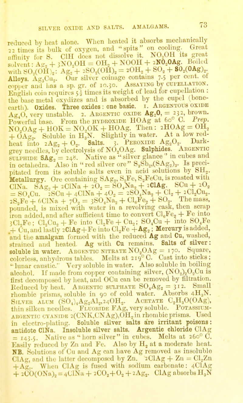 SILVER OXIDE AND SALTS. AMALGAMS. rerluced by heat alone. When heated it absorbs mecliauically times its bulk of oxygen, and spits on cooling. Great affiuitv for S. CIH does not dissolve it. NO,OH its great solven't: Al'.. + jNCOH = OH, + NOOH + ^NO.OAg^ Boded with SO.,(OH),: Ag, + :SO.,(OH), = + SO, + SO,(OAg),. AUoys. AgsCiio. Our silver coinage contains 7.5 per cent, ot copper and has a sp. gr. of 10.30. Assaying by cui-ellation. English coin requires s i times its weight of lead for cupellation : the base metal oxvdizes and is absorbed by the cupel (bone- earth). Oxides. Tliree oxides : one basic, i. Argentous oxide Agfi, very imstable. 2. Argentic oxide AgjO, = 232, brown. Powerful base. From the hydroxide HOAg at 60° C. Prep. NO.,OAg+HOK= NO„OK + HOAg. Then: iHOAg = OH, + 6a^„. Soluble in H3N. Slightly in water. At a low red- heat in'to 2Ag„ + 0„. Salts. 3- Peroxide Ag^O,. Dark- grey needles, by electrolysis of NOjOAg. Sulphides. Argentic SULPHIDE SAg, = 24b. Native as  silver glance  in cubes and in octahedra. Also in red silver ore S3Sb„,(SAg2)3. Is preci- pitated from its soluble suits even in acid solutions by SH,. Metallurgy. Ore containing SAg„, S„Fe, S^FeCu, is roasted with ClNa. SAg„ + 2ClNa + 20, = SO,Na„ + 2ClAg. SCu -1- 20, = SO.Cu. 2SCu + 4ClNa + 4O0 = 2S04Na2 + 01, -|- 2CI2CU2. 2S,Fe + fiClNa + 7O, = 3S0.,Na, + Cl^Fe, + SO,. The mass, pounded, is mixed with water in a revolving cask, then scrap iron added, and after sufficient time to convert CluFe, + Fe into 3CLFe; Cl^Cu,-(-Fe into Cl^Fe + Cu,; SO.Cu + into S04Fe ,+ Cu, and lastly 2ClAg+Fe into CVFe +Ag2; Mercury is added, 'and tiie amalgam formed with tlie reduced Ag and Cu, washed, strained and heated. Ag with Cu remains. Salts of sUver: soluble in water. Argentic nitrate NOjOAg - 170. Square, colorless, anhydrous tables. Melts at 219° 0. Cast into sticks ; '• lunar caustic. Very soluble in water. Also soluble in boiling alcohol. If made from copper containing silver, (N02)202Cu is first decomposed by lieat, and OCu can be removed by filtration. Iteduced by heat. Argentic sulphate SO^Agj = 312. Small rhombic prisms, soluble in 90 of cold water. Absorbs 4H3N. Silver alum (SO.,).,Ag2Al2,240H„. Acetate C^HaOCOAg), tliin silken needles. Fluoride FAg, very soluble. Potassium- argentic cyanide 2(CNK,CNAg),OH2in rhombic prisms. Used in electro-plating. Soluble silver salts aire irritant poisons: antidote ClNa. Insoluble silver salts. Argentic chloride ClAg = 145.5. Native as horn silver in cubes. Melts at 260° C. Ea.sily reduced by Zn and Fe. Also by H, nt a moderate heat. NB. Solutions of Cu and Ag can have Ag removed as insoluble ClAg, and the latter decompcsed by Zn. 2ClAg -|- Zn = Cl.^Zn -fAg„. When ClAg is fused with sodium carbonate: 4ClAg + 2Cb(ONa)2 = 4ClNa + 2C02-i-02 + 2Agj. ClAg absorbs H3N