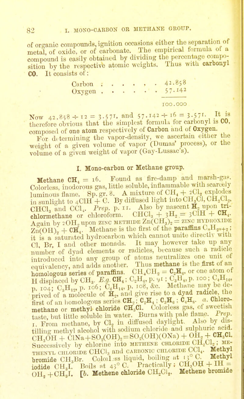 of oi-Kanic compounds, ignition occasions either the separation of metal, of oxide, or of carbonate. The empirical formula ot a compound is easily obtained by dividing the percentage compo- sition by the respective atomic weights. Thus with carbonyl CO. It consists of: Carbon ; 42-858 Oxygen 5 7- 100.000 Now 42.858-^12= 3-57^. and 57.142-4-16 = 3.57r- }^ therefore obvious that the simplest formula for carbonyl is CO, composed of one atom respectively of Carbon and of Oxygen. For determining the vapor-density, we ascertain either the weight of a given volume of vapor (Dumas' process), or the volume of a given weight of vupor (Gay-Lussac's). I. Mono-carbon or Methane group. Methane CH., = 16. Found as fire-damp and marsh-gii?. Colorless, inodorous gas, little soluble, inflammable with scarcely luminous flame. Sp. gi'. 8. A mixture of OH + 2C1, explodes in sunli-ht to 4CIH + C. By diiiused light lutoCHjCl, OH„U,. CHCI3 and CCl,. Prep. p. n. Also by nascent upon ta- chlormethane or cliloroform. CHCI3 + 3H2 = 3OIH + tH^. Ac^ain by 20H.,iipon zinc methide ZnCCHj), = zi5«; hydroxide Zu(OH), + CHV Methane is the first of the paraffins C„H„„+j; it is a saturated hydrocarbon which cannot unite directly with CI Br I and other monads. It may however take up any number of dyad elements or ratUcles, because such a radicle introduced into any group of atoms neutralizes one unit ot equivalency, and adds another. Thus methane is the first ot an homologous series of paraffins. CH.CH, = C,H or one atom of H displaced by CH3. E.q. CH4; C„H„, p. s»i ; C3H,, p. 100 ; C^H,,,, p. 104; C,H,„, p. 106; C,H,„ p. 108, &c. Methane moy be de- prived of a molecule of H^, and give rise to a dyad radicle the first of an homologous series CH,; C,H,; C3H,: C,H,. a. Chloro- methane or methyl chloride CH3CI. Colorless gas ot sweetish taste, but little soluble in water. Burns with pale flame. 1 rep. I. From n>ethane, by 01, in difi-used daylight. A .0 by dis- tilling methyl alcohol with sodium chloride and sulphuric^acid. CH3OH + 01Na+S0.(OH), = SO,(OH)(ONa) + OH. + CH3CI. Successively by chlorine into methene chloride CHXl,; me- THENYL CU1.0RIDE CHCI3 and CARBONIC CHLORIDE CCl,. Methyl bromide CH3Br. Coloil.ss liquid, boiling at 15 C Methyl iodide CH3I. Boils at 45° C. Practically; CH30H + IH = OH +CH3I [&. Methene chloride ClLCIj. Methene bromide