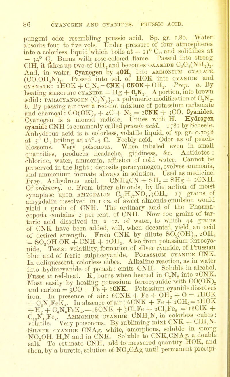 pungent odor resembling prussio acid. Sp. gr. r.8o. Water absorbs four to five vols. Under pressure of lour atmospheres into a colorless liquid which boils at — 21° C, and solidifies ut — 34° C. Burns with rose-colored flame. Passed into strong CIH, it fakes up two of OH. and becomes oxamide CjO/NHo),. And, in water. Cyanogen by 4OH, into ammonivm oxalate (CO.OH,N)„. Parsed into sol. of HOK into cyanide and cyanate: 2HOK + C„N„ = CNK+CNOK+OH,. Frep. a. By heating mebcukic cyanid'e = Hg + C„N„. A portion, into brown solid: PAiiACYANOGEN (C3N3),, a polymeric modification of CoN,. h. By passins? air over a red-liot mixture of potassium carbonate and charcoal: 00(0K)o + 4C + N„ = 2CNK + 3CO. Cyanides. Cyanogen is a monad radicle. Unites with H. Hydrogen cyanide CNII is commonly called prussic acid. 178 2 by Scheele. Anhydrous acid is a colorless, volatile liquid, of sp. gr. 0.7058 at 5° C, boiling at 26°. 5 C. Feebly acid. Odor as of peach- blossoms. Very poisonous. When inhaled even in small quantities, produces headache, giddiness, &c. Antidotes : chlorine, water, ammonia, aifusion of cold water. Cannot be preserved in the light; deposits paracyanogen, evolves ammonia, and ammonium iormate always in solution. Used as medicine. Prep. Anhydrous acid. CNHgCN + SH. = SHg + 2CNH. Of ordinary, a. From bitter almonds, by tlie action of moist synaptase upon amygdalin CooH.jNOji.sOH,. 17 gndns of amygdalin dissolved in i oz. of sweet almonds-emulsion would yield i grain of CNH. The ordinary acid of the Pharma- copojia contains 2 per cent, of CNH. Now 100 grains of tar- taric acid dissolved in 2 oz. of water, to which 44 grains of CNK have been added, will, when decanted, jdeld an acid of desired strength. From CNK by dilute SO„(OH)„, 2OH2 = SO„OH.OK + CNH -1- 20H„. Also from potassium ferrocya- uide. ' Tests : volatility, formation of silver cyanide, of Prussian blue and of ferric sulphocyanide. Potassium cyanide CIsK. In deliquescent, colorless cubes. Alkaline reaction, as in water into hydi'ocyanide of potash: emits CNH. Soluble in alcohol. Fuses at red-heat. K„ burns when heated in C^Na into 2CNK. Most easily by heating potassium ferrocyanide with C0(0K)„ and carbon = j.CO -|- Fe -|- 6CNK. Potassium cyanide dissolves iron. In presence of air: 6CNK -t- Fe -f 0H„ + 0 = 2HOK -1- C, N,FeK,. In absence of air : 6CNK 4- Fe 20H„= 2HOK -f-H„ + C„N„FeK,.—18CNK -t- iCUFe + 2Cl„Fe„ = 18CIK 4- CisN'igFe,. Ammonium cyanide CNH^N, in colorless cubes: volatile. Very poisonous. By subliming mixt CNK + C1H,N. Silver cyanide CNAg. white, amorphous, soluble in strong NO2OH, H3N and in CNK. Soluble to CNK,CNAg, a double salt. To estimate CNH, add to measured quantity HOK. and then, by a burette, solution of NOjOAg until permanent precipi-