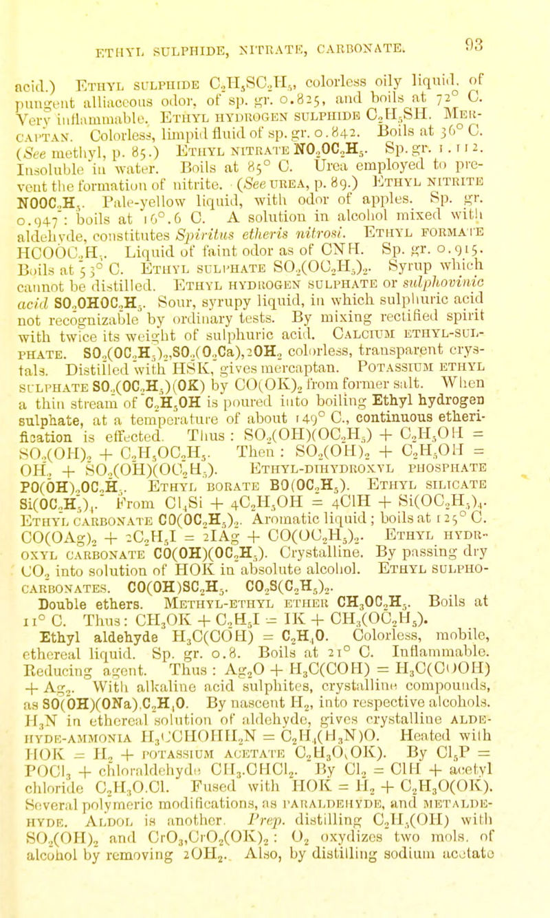 ETHYL SULPHIDE, ^•ITKATE, CABBOXATE. acid.) Ethyl sulpiude CHjSO.H,, colorless oily liqnul. of pun-'eiit alliiiccous odor, of sp. t?!'- 0.825, and boils at 72° 0. Very iiiHiimmablo. Ethyl hyduogen sulphide C,H.,SH. Meu- cwi'AN. Colorless, limpidfliiidofsp.iir. 0,842- Boils at 36° C. (See methyl, p. 85.) Ethyl nitrate N0,0C„H,. Sp. gr. i. 11 2. Insoluble in water. Boils at 85° 0. Urea employed to pre- vent tlie formation of nitrite. (See ukea, p. 89.) Ethyl nitrite NOOC„H.,. Pale-yellow liquid, with odor of apples. Sp. gr. 0.947: boils at 16°.6 C. A solution in alcohol mixed with aldeliyde, constitutes Spiritus etheris nitrom. Ethyl formate HCOOCH-. Liquid of faint odor as of CNH. Sp. gr. 0.915. Bi)ils at 5 f C. Ethyl scli'Hate SO.XOaHj).,. Syrup which cannot be distilled. Ethyl hyduogen sdlphate or sulphovmio acid SO„OHOC„H,. Sour, syrupy liquid, in which sulphuric acid not recognizable by ordinary tests. By mixing rectified spirit ■with twice its weight of sulphuric acid. CALCrosi ethyl-sul- phate. SO„(OC.,H.)„S0.,(O.,Ca),2OH., colorless, transparent crys- tals. Distilled with HSK,'gives mercaptan. Potassium ethyl SULPHATE SO.,(OC„H,)(OK) by GOl^OK)^ from former salt. Wlien a thin stream of'CoH^OH is poured into boiling Ethyl hydrogen sulphate, at a temperature of about 149° C, contiiiuous etheri- flsation is elTected. Tlius : SO.,(OPI)(OaH,) + CJ-I,0I1 = SO..(OH). + C,H,OC„H,. Then : SO.,(OH), + C,H,OH = OH.. + S0,(OH)(O0„H-,)- Ethyl-dihydroxyl phosphate PO(OH).,OCoH-. Ethyl borate B0(0C„H5). Ethyl silicate Si(OC„H;),.' From Cl.Si -|- ^G^KfiR = 4CIH + Si(OC.,H,),. Ethyl carbonate CO(OC,H,).,. Aromatic liquid ; boils at 125° C. CO(OAg)o + zGM.l = 2lAg + COCOU^HJ.,. Ethyl hydr- OXYL carbonate' C0(0H)(0C„H;,). Crystalline. By passing dry CO, into solution of HOK in absolute alcohol. Ethyl sulpho- CARBONATES. C0(0H)SC2H,. C0,S(C,H.,)2. Double ethers. Methyl-ethyl ether CH30C,H-,. Boils at 11° 0. Thus: CH3OK -1- GMJ. -= IK -1- CH^COCH,). Ethyl aldehyde HsCCOOtl) = C^H^O. Colorless, mobile, ethereal liquid. Sp. gr. 0.8. Boils at 21° C. Inflammable. Reducing agent. Thus : Ag^O + H^CCCOH) = Il3C(0OOH) -I- Ag,. Witli alkaline acid sulphites, crystalline compounds, as s6('0HXONa).C,H,O. By nascent Hj, into respective alcohols. H3N in ethereal solution of aldehyde, gives crystalline alde- hyde-ammonia HjCCHOHIL.N = C2H.,(H,N)0. Heated wilh HOK H2 + POTASSIUM ACETATE OjHjO^OK). By CI5P = POCI3 4- chloraldehyd,! CHj.CHCij. By CI., = CIH + acetyl chloride C,H30.C1. Fused with HOK = H, + C^HsOCOK). Several polyineric modification.s, as paraldehyde, and metalde- hydb. Aldol is another. Frcj). distilling CoH-XOH) with SO./OH), and Cr03,Cr02(OK)2 : Oj oxydizes two inols. of alcohol by removing zOHj.. Also, by distilling sodium acetato