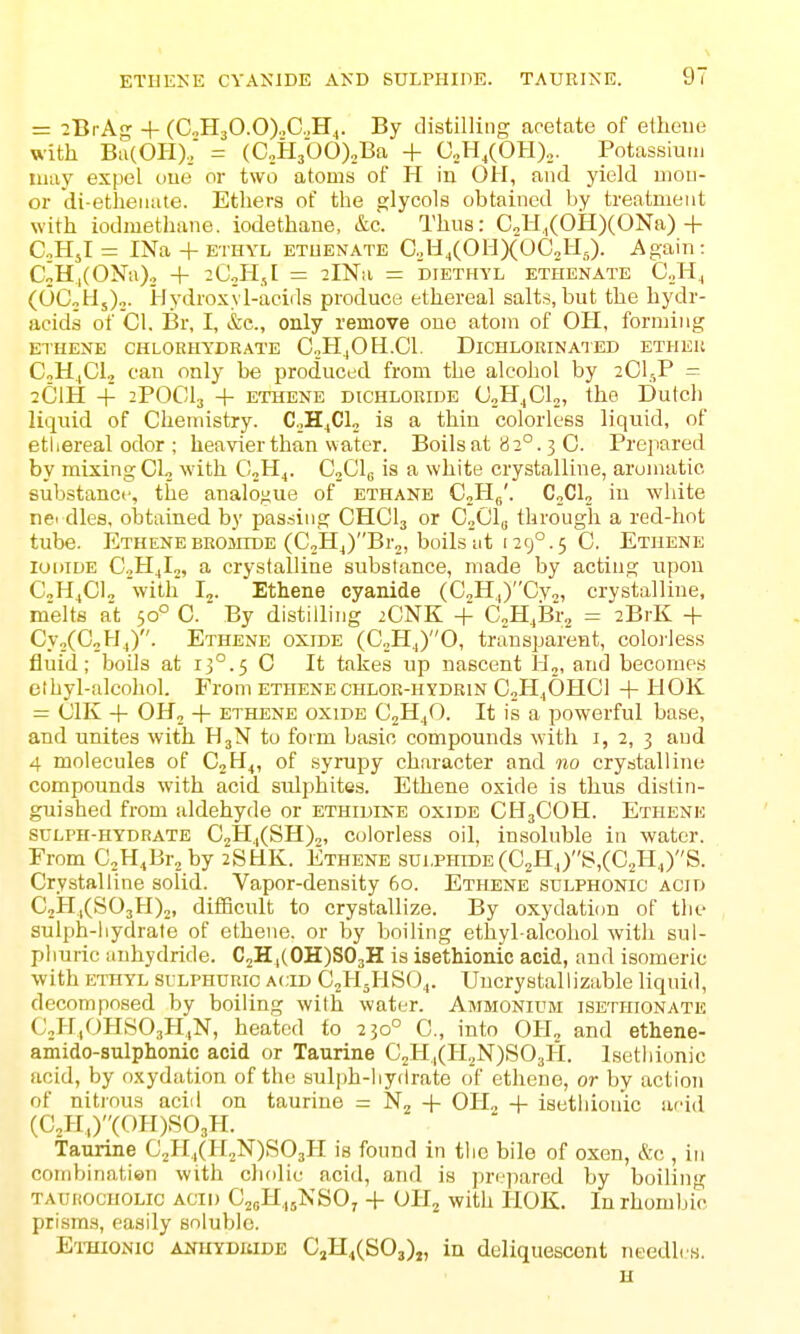 = 2BrAg + (C„H30.0).,C„H4. By distilling acetate of etheue with Bii(OII), = (C2H3bO)2Ba + C..,H,(OH),,. Potassium may expel oue or two atoms of H in OH, and yield moii- or di-etheiiate. Ethers of the glycols obtained by treatment with iodmethane. iodethane, &c. Thus: CoH,,(OH)(ONa)+ C.HjI = INa + ETHYL ETUENATE C.U^COHXOCJIJ. Again : CoH.|(ONa)., + ^CjHsI = 2lNii = diethyl ethenate CJi., (OCotI,),. irlydroxyl-acids produce ethereal salts, but the hydr- acids of CI, Br, I, &c., only remove ono atom of Oil, forming ethene chlorhydrate C.,H,0H.C1. Dichlorinaied etheu CoH.,CI., can only be produced from the alcohol by 2CI5P - 2CIH + 2POCI3 + ethene dichlorhje U„HjC1o, the Dutch liquid of Chemistry. C.H^Clo is a thin colorless liquid, of ethereal odor ; heavier than water. Boils at 82°. 3 C. Prepared by mixing CL with CjH^. Gfil^ is a white crystalline, arumatie substance, the analogue of ethane CjHf/. C„C1„ in white nei dies, obtained by passing CHCI3 or CoCl^ through a red-hot tube. ETHENEBEOiinDE (C,Hj)Br2, boilsiit i29°.5 C. Ethene Iodide C.jH^L, a crystalline substance, made by acting upon C^lifi]„ with I2. Ethane cyanide (C,H,)Cvo, crystalline, melts a't 50° C. By distilling 2CNK + C,H,Br„ = 2BrK + Cy^CCjHj). Ethene oxide (C^H.,)©, transparent, colorless fluid; boils at 13°.5 C It takes up nascent H,, and becomes elhyl-alcohol. From ethene chlor-iiydrin CjHiOHCi + HOK = (JIK + OH, + ethene oxide CjH/). It is a powerful base, and unites with H3N to form basic compounds with i, 2, 3 and 4 molecules of CjH^, of syrupy character and no crystalline compounds with acid sulphites. Ethene oxide is thus distin- guished from aldehyde or ethidine oxide CH3COH. Ethene SULph-hydrate C2H.,(SH)2, colorless oil, insoluble in water. From C^HiBi-jby 2SHK. Ethene sulphide (C2Hj)S,(C2ll4)S. Crystalline solid. Vapor-density 60. Ethene sulphonic acid CjHiCSOsH),, diificult to crystallize. By oxydation of the sulph-hydrate of ethene. or by boiling ethyl-alcohol with sul- phuric anhydride. CjH,(0H)S03H is isethionic acid, and isomeric with ethyl sllphdric acid C2H5HSO4. Uncrystallizable liquid, decomposed by boiling with water. Ammonium isethionate CjH.OHSOjH.N, heated to 230° C, into OIL and ethene- amido-sulphonic acid or Taurine C2H,,(H2N)S03H. Isetliionic aoid, by oxydation of the sulph-liy(Irate of ethene, or by action of nitrous aciil on taurine - 'N^ + OH, -f isethionic arid (C2H,)(OH)S03H. Taurine C2H4(H2N)S03H is found in tlic bile of oxen, &c , in coinbinatien with cholie acid, and is pri'jiared by boiling TAuiiOcuouc acid C2(,H,,5In SO, -1- OH2 with IIOK. In rhombic prisms, easily soluble. Ethionic axuyduide CjH4(S03)„ in deliquescent needh/s. H