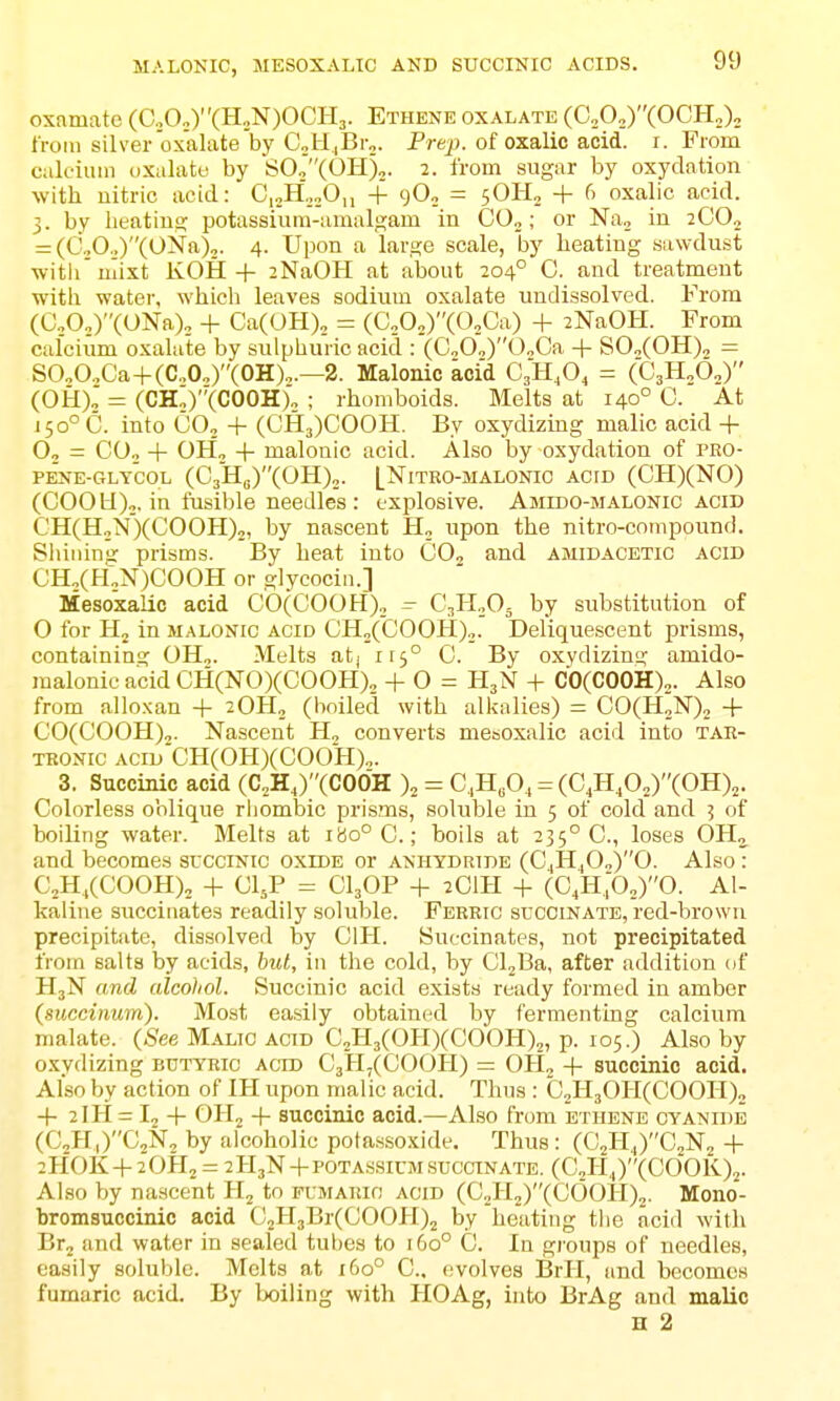 MALONIC, MESOXALTC AND SUCCINIC ACIDS. oxamate (0.,0„)(H„N)OCH3. Ethene oxalate (C„0„)(0CH„); troin silver oxalate'by C„H ,Br„. Prejj. of oxalic acid. i. From calcium oxalate by SOj'XOH),. 2. from sugar by oxyclation with nitric acid: C,„H'2oO,i + gO, = 5OH2 + 6 oxalic acid. 3. by lieatiuE; potassium-amalgam in C0„; or Na, in jCO., = (C„0.,)(0Na)2. 4. Upon a large scale, by heating .sawdust witii'iiiixt KOII + 2NaOH at about 204° C. and treatment with water, which leaves sodium oxalate undissolved. From (C„0„)(ONa)„ + Ca(OH)„ = (C„0„)(0,Ca) + zNaOH. From calcium oxalate by sulphuric acid : (CoO„)0„Ca + SO„(OH), — SO„O.^Ca-|-(C„0„)(0H)„.—2. Malonic acid CJi.O, = (CjH^Oo) (OH), = (CH;)''(COOH)„ ; rhomboids. Melts at 140° 0. At i5o°C. into Co, + (CH3)C00H. By oxydizing malic acid + O, = CO.J + OH, + malonic acid. Also by oxydation of pko- PENE-GLYCOL (C3Ho)(OH),. [NiTEO-MALONIC ACID (CH)(NO) (COO II),. in fusible needles : explosive. Amido-malonic acid CH(H„'N')(COOH),, by nascent H, upon the nitro-compound. Shilling prisms. By heat into COj and ajiidacetic acid CH,(f-i,N)COOH or glycocin.] Mesoxalic acid CO(COOH), - C^HoO^ by substitution of O for Hj in malonic acid CH„('COOH),. Deliquescent prisms, containing OH,. Melts atj 115° C. By oxydizing amido- malonic acid CH(NO)(COOH)„ + 0 = H3N + C0(COOH),. Also from allo.xan + 2OH, (lioiled with alkalies) = C0(H„N)2 + C'0(C00H)2. Nascent H, converts mesoxalic acid into tae- TRONic acid CH(OH)(COOH),. 3. Succinic acid (C^KJ'(006r % = C,H„0, = (C^H,02)(0H)j. Colorless oblique rbombic prisms, soluble in 3 of cold and 5 of boiling water. Melts at 180° C; boils at 235° C, loses OH, and becomes succinic oxide or anhtdridb {CJIfi„y'0. Also: CjH,(C00H)2 -I- CI5P = CI3OP -I- 2CIH + (C,H;0„)0. Al- kaline succinates readily soluble. Ferric succinate, red-brown precipitate, dissolved by CIH. Succinates, not precipitated from salts by acids, bid, in the cold, by CljBa, after addition of H3N and alcohol. Succinic acid exists ready formed in amber (succimim). Most easily obtained by fermenting calcium malate. (See Malic acid C2H3(0H)(C00H)2, p. 105.) Also by oxydizing butyric acid CjHXCOOH) = OH, -|- succinic acid. Also by action of IH upon malic acid. Thus : C,H30H(C00H), -f- 2 Jtl = -t- OH2 + succinic acid.—Also from ethene cyanide (C,H|)G2N2 by alcoholic pota.ssoxide. Thus: (C2H,|)C2N2-|- 2H0K-F 2OH2 = 2H3N-I-POTA.SSICMsuccinate. (C2Hj)(COOK)2. Also by na.scent H2 to pumaiuc acid (C2H2)(C00H)2. Mono- bromsuccinic acid G2H3Br(COOH)2 by heating the acid with Br2 and water in sealed tubes to 160° 0. In groups of needles, easily soluble. Molts at 160° C. evolves BrH, and becomes fumaric acid. By boiling with HOAg, into BrAg and malic H 2