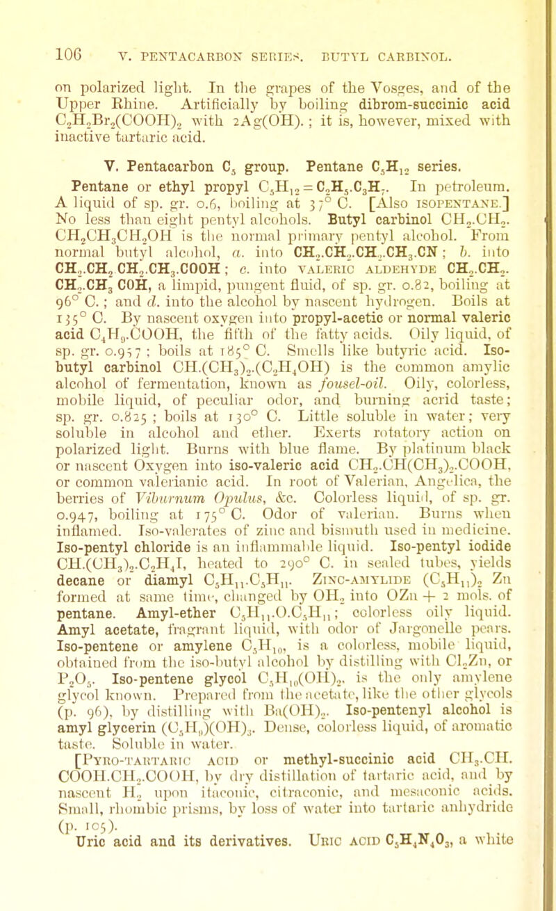 on polarized light. In the grapes of the Vosges, and of the Upper Ehiue. Artiflciall}' bv boiling dibrom-succinic acid C,H„Br„(COOH). with 2Ag(0H). ; it is, however, mixed with inactive tartaric acid. V, Pentacarbon Cj group. Pentane C^Hjo series. Pentane or ethyl propyl C^H,, = CoHs.CjH^. In petroleum. A liquid of sp. gr. 0.6, boiling at 3 7°C. [Also isopentaxe.] No less than eight pentyl alcohols. Butyl carbinol CHo.CHo. CH,CH3CH,0Ii is tbe normal primarv pentj'l alcohol. From normal butyl alcohol, a. into CHo.CH„.CH...CH3.CN; h. into CH,.CH2 CH2.CH3.COOH; c. into valeric aldehyde CH,.CH,. CH0.CH3 COH, a limpid, praigent fluid, of sp. gr. 0.82, boiling at 96° 0.; and d. into the alcohol by nasceut hydrogen. Boils at 135° C. By na.sceut oxvgen into propyl-acetic or normal valeric acid CjHg.COOH, the 'fifth of the fatty acids. Oily liquid, of sp. gr. o.gi7 ; boils at 185° C. Smells like butyric acid. Iso- butyl carbinol CH.(CH3)„.(C.>HjOH) is the common amylic alcohol of fermentation, known as fousel-oil. Oily, colorless, mobile liquid, of peculiar odor, and burning acrid taste; sp. gr. 0.825 ; boils at 130° C. Little soluble in water; veiy soluble ill alcohol and ether. Exerts rotntoiy action on polarized light. Burns with blue flame. By platinum black or nasceut Oxygen into iso-valeric acid CIIo.OH(CH3)..COOH, or common valerianic acid. In root of Valerian, Angelica, the berries of Viburnum Opulus, &c. Colorless liquiil, of sp. gr. 0.947, boiling at 175° C. Odor of valerian. Burns when inflamed. Iso-valcrates of zinc and bisnuitli used in medicine. Iso-pentyl chloride is an inflammalile liquid. Iso-pentyl iodide CH.((JH3)2.CoH.,I, hesited to 290° C. in sealed tubes, yields decane or diamyl CsHn.CjH,,. Zixc-amtlide (CsH,,)™ Zn formed at same time, changed by OH^ into OZu + 2 mols. of pentane. Amyl-ether O5H,,.0.0,11,,; colorless oily liquid. Amyl acetate, fragrant liquid, with odor of Jargonelle pcnrs. Iso-pentene or amylene 0,11,„, is a colorles.s. mobile liquid, obtained from the i.so-butyl alcohol l_iy distilling with CLZn, or PjOj. Iso-pentene glycol CJ-I|„(OH).,. is the only amylene glycol known. Prepai'cd from the acetate, like the other glycols (p'. 96), by distilling with Ba(OH).,,. Iso-pentenyl alcohol is amyl glycerin (C,,H,,)(OH).. Dense, colorless liipiid, of aromatic taste. Soluble in water. [PyRo-TAUTAiuc ACID or niethyl-succinic acid CH3.CH. COOH.CH..COOH, by dry distillation of tartaric acid, and by nasceut H._, upon itaconic, citraconic, and mesaconic acids. Small, rhonibic pri.sms, by loss of wat-er into tartaric anhydride (p. icO- Uric acid and its derivatives. Uric acid C^H^NjOj, a white