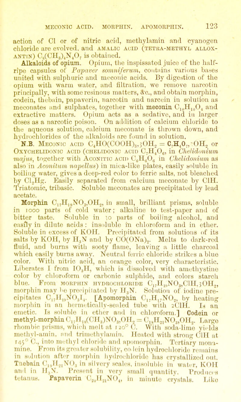 action of CI or of nitric acid, methylamin and cyanogen chloride are evolved, and amalio At;iD (tetua-methyl allox- antin) Cs(CH3).,N.,0j is obtained. Alkaloids of opium. Opium, the inspissated juice of the half- ripe capsules oF Papaver gomniferum, coutnin.s various bases united with sulphuric and meconic acids. By digestion uf the opium with warm water, and filtration, we remove narcotin principally, with some resinous matters, (Sc., and obtain morphin, codein, thebain, papaverin, narcotin and narcein in solution as meconates and sulphates, togetlier with meconin Ci,|PIn,0, and extractive matters. Opium acts as a sedative, and in larger doses as a narcotic poison. On addition of calcium chloride to the aqueous solution, calcium meconate is thrown down, and hydi-ochlorides of the allcaloids are found in solution. 'N.B. Meconic acid C^H0(C00H)3,30I-L = C,HjO;,-OH2 or OxYCHELiDONic ACID (cHELiDONic ACID C^H^O,;, in Chelidimium majus, together with Aconitic acih C^H^Og in Chelidoniuin as al.so in Aconilum napelliis) in mica-like plates, easily soluble in boiling water, gives a deep-red color to ferric salts, not bleached by CloHg. Easily separated from calcium meconate by CIH. Triatomic, tribasic. Soluble meconates are precipitated by lead acetate. MorpMn CnHj^NOj.OH,, in small, brilliant prisms, soluble in looo parts of cold water; alkaline to test-paper and of bitter taste. Soluble in -o parts of boiling alcohol, and easily in dilute acids : insnluble in cldoroform and in ether. Soluble in excess of KOH. Precipitated from solutions of its salts by KOH, by fI.,N and by CO(ONa),. Melts to dnrk-red fluid, and bums with sooty flame, leaving a little charcoal which easily bums away. Neutral ferric chloride strikes a blue color. With nitric acid, an oi'ange color, very characteristic. Liberates I from IO3H, which is dissolved with amethystine color by chloroform or carbonic sulphide, and colors starch blue. From MORriiix hyduociiloride C,.H|,,N03,CIH,30H2, morphin may l>o precipiiated l)y H3N. Solution of iodine pre- cipitates C|;H,,,N03l,. [Apomorphin C,.H|;N02, by heating morphin in an hcrmi;tic;illy-sc:ded tube with 2CIH. I.s an emetic. Is solublo in ether and in chloroform.] Codein or methyl-morphin (!,.H,/CH3)N03,OIL = C,,H,,N03,0H„. Large rhombic prisms, which molt at 120° (j. \Vitli soda-lime yields methyl-amin. iind triniethylaniin. Hoatod with strong CIH at 145° C, into methyl chloride and apomorphin. Tertiary mona- mine. From its gi-eater solubility, co lein hydrochloride remains J in Hiilntion after morphin hydrochloride has crystallized out. j Tuebain C,,,H.,|N'()3 in silvery scales, insoluble in water, K()II ! aiiil in H;,N'. I'nisent in very small quantity. Prodnees tetanua. Papaverin CjJIjiNO^, in minute crystals. Like