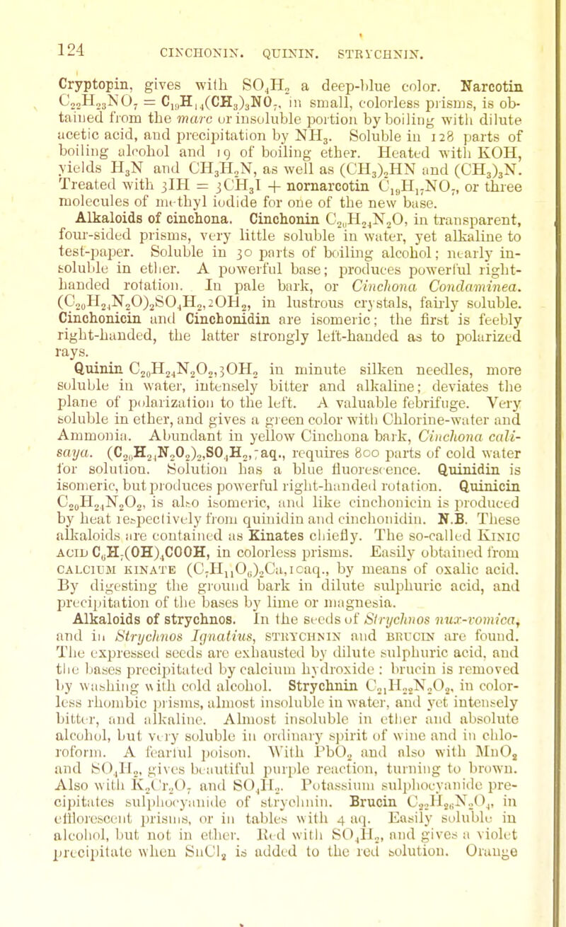 CIKCHONIX. QUININ. STRVCHXIX. Cryptopin, gives with SO^Ho a deep-blue color. Narcotin CjoHogNO. = C,,|H,j(CH3)aN0;. in small, colorless piisms, is ob- tained from the marc ur insoluble portion by boiling witli dilute acetic acid, and precipitation by NHj. Soluble in 128 parts of boiling alcohol and ig of boiling ether. Heated with KOH, yiekls H3N and CHjHjN, as well as (CH3)2HN and (CH3)3N. Treated with 3IH = 3CH3I + nomarcotin C,<,H,;NO„ or three molecules of nu-thyl iodide for one of the new base. Alkaloids of cinchona. Cinchonin C^.iH^jNjO, in ti-ansparent, four-sided prisms, very little soluble in water, yet alkaliue to test-paper. Soluble in 30 parts of boiling alcohol; nearly in- soluble in ether. A powerful base; produces powerful right- handed rotation. In pale bnrk, or Cinchona Condaminea. 2, in lustrous crj stals, faiily soluble. Cinchonicin and Cinchonidin are hsomeric; the first is feebly right-handed, the latter strongly left-handed as to polarized rays. _ QuiniiL CjoHj^NjOjijOH, in minute silken needles, more soluble in water, intensely bitter and alkaline; deviates the plane of polarization to the left. A valuable febrifuge. Very soluble in ether, and gives a green color with Chlorine-wafer and Ammonia. Abundant in yellow Cinchona bark, Cinchona cali- saya. (C2„H2.,N202).j,S0,,H2,:aq., requires 800 jjarts of cold water for solution. Solution has a blue tiuorescence. Quinidin is isomeric, butproiluces powerful right-handed rotation. Quinicin CooHojNoOj, is al.-o isomeric, imd like cinchonicin is produced by heat re^peclively from cjuinidin and cinchonidin. N.B. These aUcaloids ure contained as Kinates chiefly. The so-called Kinic ACID C„H;(OB[).,COOH, in colorless prisms. Easily obtained from CALCIUM KiNATE (0;HnOc).,Ca,Icaq., by means of oxalic acid. By digesting the gioiuid bark in dilute sidphuric acid, and precipitation of the bases by lime or magnesia. Alkaloids of strychnos. In the seeds of Slrychnos nux-vomica, and in Strychnos. Ignatius, stuychnix and erucin are found. The expressetl seeds are exhausted by dilute sulphuric acid, and the bases precij^itated by calcium hydroxide : brucin is removed by washing with cold alcohol. Strychnin C„,H„„N„02, in color- less rhombic ]3i isms, almost insoluble in water, and yet intensely bitter, and alkaline. Almost insoluble in ether and absolute alcohol, hut Very soluble in ordinary spirit of wine and in chlo- roform. A fearlul poison. With PbO^ and also with MnOj and SO,|H„, gives beautiful purple reaction, turning to brown. Also with KoC'r.jOj and SO^ILj. Potassinni sulphocyanide pre- cipitates sulphocyauido of strychnin. Brucin CjoHjiiNoO^, in elllorescent i)risuis, or in tables with 4 a(i. Easily soluble in alcohol, but not in ethei-. ll< d with SOjlJ^, and gives a violet XU'ecipitalu when SnCl, is added lo the red solution. Orauge