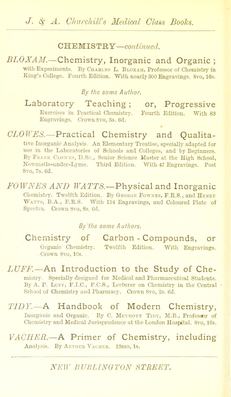CWEMI^'T'RY—continued. BLOXAM.—Chemistry, Inorganic and Organic ; ■with Experimente. By Chaeles L. Bloxam, Professor of Chemistry in Kiug-'s College, roiu-th Edition. With nearly 300 Engraving-s. 6vo, 16s. By the same Author. Laboratory Teaching; or, Progressive Exercises in Practical Chemistry. Eoui'th Edition. With 83 Engravings. Crown Svo, 5a. 6d. CLOWES.—Practical Chemistry and Qualita- tive Inorganic Analysis. An Elementary Treatise, specially adapted for use in the Laboratories of Schools and Colleges, and by Beginners. By Fbaxk Ci.owes, D.Sc, Senior Science Master at the High School, Newcastle-imder-Lj-me. Tliird Edition. AVith 47 Engravings. Post Svo, 7s. 6d. FOWNUS AAW WATTS.—Physical and Inorganic Chemistry. Twelfth Edition. By George Fow.ves, F.R.S., and Heset Watts, B.A., F.K.S. With 154 Engravings, and Coloui'ed Plate of Spectra. Ci'o^-n 8vo, Ss. Gd. By'ihe same Authors. Chemistry of Carbon - Compounds, or Organic Chemistry. Twelfth Edition. With Eograviugs. Crown Svo, 10s. LUFF.—An Introduction to the Study of Che- mistry. Specially designed for Medical and Pharmaceutical Students. By A, P. Lui'-F, F.I.C., F.C.S., Lecturer on Chemistry in the Central • School of Chemistry and Pharmacy. Crown Svo, 2s. 6d. TIDY.—A Handbook of Modern Chemistry, Inorganic and Organic. By C. MKvjroTT Tidv, JI.B., Professor of Chemistry and Medical Jurisprudence at the London Hospital. Svo, 16s. VAGIILR.—A Primer of Chemistry, including Analy.sis. By Autiiith Vai mer. ISmo, Is. .YA'ir luniLiNaroN street.