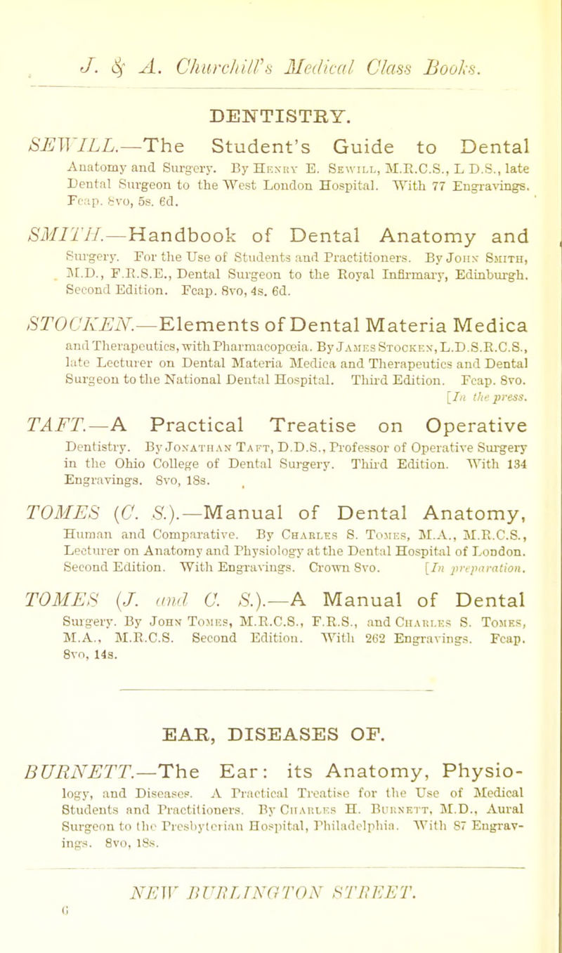 DENTISTRY. SEW ILL.—The Student's Guide to Dental Anatomy and Surg-ery. ByHENiiv E. Sewill, M.R.C.S., L D.S., late Dental Surgeon to the West London Hospital. With 77 Engl•a^ings. Pcap. Svo, 5s. ed. SMITH.—Handbook of Dental Anatomy and Surgery. For tlie Use of Students and Practitioners. ByJoiix Smith, , M.D., F.E.S.E., Dental Surgeon to the Royal Infirmary, Edinburgh. Second Edition. Foap. 8vo, 4s. 6d. /STOCA'^iY.—Elements of Dental Materia Medica and Therapeutics, with Pharmacopa3ia. By James Stockf..\,L.D.S.R.C.S., late Lecturer on Dental Materia Medica and Therapeutics and Dental Surgeon to the National Dental Hospital. Tliii-d Edition. Fcap. Svo. [/« tice press. TAFT.—K Practical Treatise on Operative Dentistry. By Jo.vatiian Taft, D.D.S., Professor of Operative Sui-gery in the Ohio College of Dental Surgery. Thii-d Edition. With 134 Engravings. Svo, ISs. TOMES {C. 5'.).—Manual of Dental Anatomy, Human and Comparative. By Chakles S. Tomes, M.A., M.R.C.S., Lecturer on Anatomy and Physiology at the Dental Hospital of London. Second Edition. With Engra%'ings. Crown Svo. [Zn pi-cparatioii. TOMES (J. and C. S.).—A Manual of Dental Surgery. By Joh\ Tomes, M.R.C.S., F.R.S., and CiiAiii.i-s S. Tomes, M.A., M.R.C.S. Second Edition. With 262 Engraving.s. Fcap. 8vn, 14s. EAR, DISEASES OF. BURNETT.—The Ear: its Anatomy, Physio- logy, and Disease,. A Practical Treati-^o for the Use of Medical Students and Practitioners. By Cuap.les H. Buknett, M.D., Aural Surgeon to Ihc Presbylcriau Hospital, Philadelphia. With 87 Engrav- ings. Svo, 18s. NEW BUB TJ NOT ON STBEET. 0