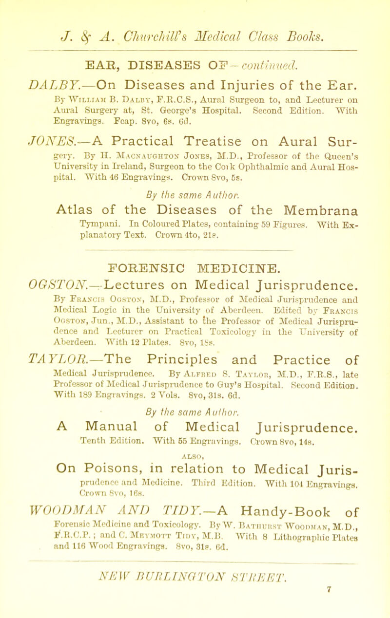 EAR, DISEASES O'F-cnnthuu;d. DALBY.—On Diseases and Injuries of the Ear. Bj-WiLLiAsi B. Dalby, F.E.C.S., Aural Sm-geon to, and Lecturer ou Aiu-al Sm-gery at, St. George's Hospital. Second Edition. With Engravings. Fcap. 8vo, 6s. Gd. JONES.—A Practical Treatise on Aural Sur- gery. By H. Maonaugiiton Jones, M.D., Professor of the Queen's University in Ii-eland, Surgeon to the Coi k Ophthalmic and Aural Hos- pital. With 46 Engravings. Crown Svo, 5s. By the same A utiwr. Atlas of the Diseases of the Membrana Tympani. In Coloured Plates, containing 59 Eigures. With Ex- planatory Text. Crown 4to, 21?. FORENSIC MEDICINE. 0Cr*5T0iV.—Lectures on Medical Jurisprudence. By Frasci.s Ogsto.v, 11.D., Professor of Medical Jurisprudence and Medical Logic in the University of Aberdeen. Edited by Fbancis OosTos, Jun., M.D., Assistant to the Professor of Medical Jurispru- dence and Lecturer on Practical Toxicology iu the University of Aberdeen. With 12 Plates. 8vo, Itis. TAYLOR—The Principles and Practice of Medical Jurispnidencc. ByAi^FKEo S. Tayloii, M.D., E.E.S., late Professor of Jlcdical Jurisprudence to Guy's Hospital. Second Edition. With 189 Engravings, 2 Vols. 8vo, 31s. 6d. By the same A ulhor. A Manual of Medical Jurisprudence. Tenth Edition. With 65 Engravings. Crown Bvo, 14s. also, On Poisons, in relation to Medical Juris- prudence and Medicine. Tliird Edition. With 104 EngraTOiga. Crown Svci, Ifis. WOODMAN AND TIDY.—A Handy-Book of Forensic Medicine and Toxicology. By W. Bathuiist Woodman, M.D., p'.R.C.P. ; and C. MEV.M0TT Truv, M.B. With 8 Lithograpliio Plates and 116 Wood Engravings. 8vo, 31s. (id. NEW BUnilNGTON tiTJlKET.
