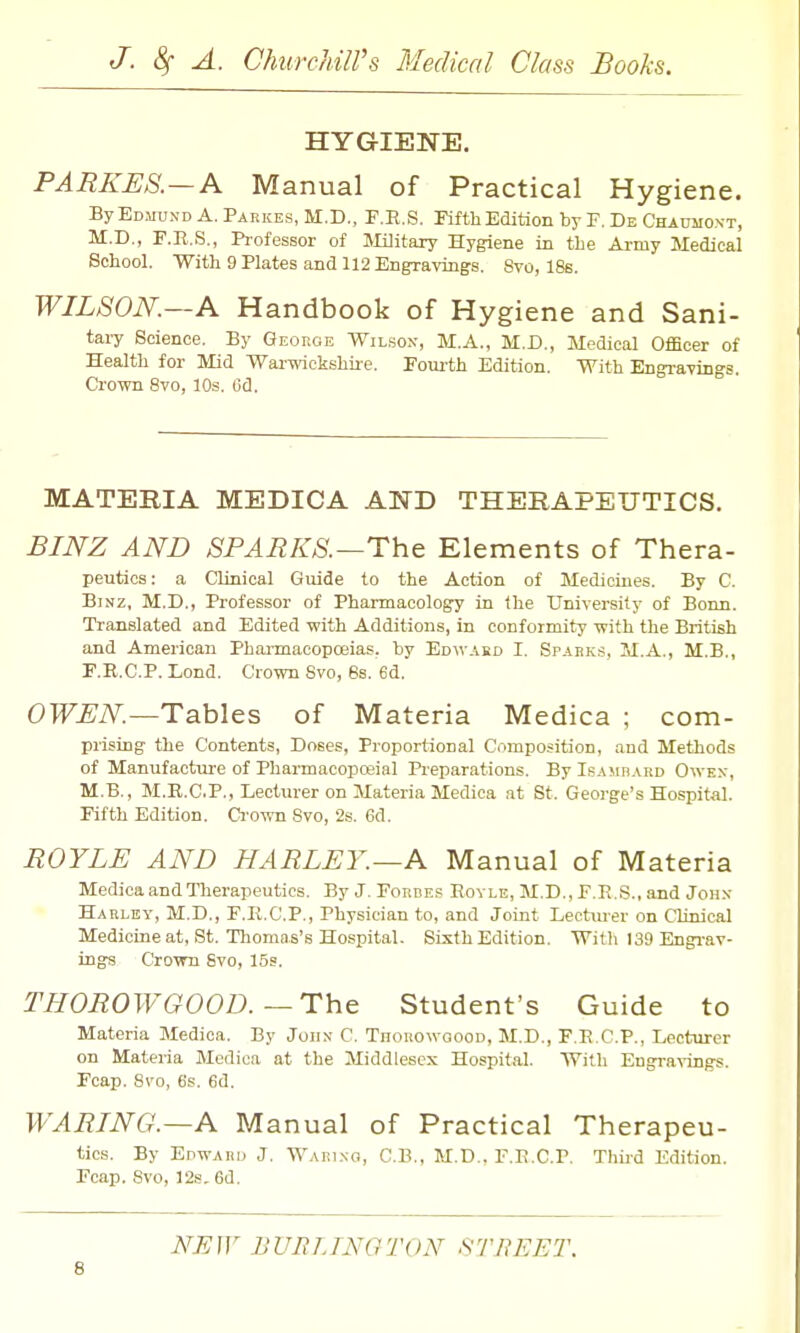 HYGIENE. PARKES.—A Manual of Practical Hygiene. By Edmund A. Parkes, M.D., F.E.S. Fifth Edition by F, De Chaumoxt, M.D., F.R.S., Pi-ofessor of Jlilitary Hygiene in tbe Army Medical School. With 9 Plates and 112 Engravings. Svo, 18s. WILSON.—A Handbook of Hygiene and Sani- tary Science. By George Wilson, M.A., M.D., Medical Officer of Health for Mid Wai-wickshire. Fovu-th Edition. With Engravings. Crown Svo, 10s. Gd. MATERIA MEDICA AND THERAPEUTICS. BINZ AND SPARKS.—The Elements of Thera- peutics: a Clinical Guide to the Action of Medicines. By C. BiNZ, M.D., Professor of Pharmacology in the University of Bonn. Translated and Edited with Additions, in conformity with the British and American Pharmacopoeias, by Edwasd I. Spark,-!, M.A., M.B., F.R.C.P. Lond. Crown Svo, 6s. 6d. OWBN.—Tables of Materia Medica ; com- prising the Contents, Doses, Proportional Composition, and Methods of Manufactirre of Pharmacopoeial Pi-eparations. BylsAMBARD Owex, M.B., M.R.C.P., Lecturer on Materia Medica at St. George's Hospital. Fifth Edition. Ci'own Svo, 2s. 6d. BOYLE AND HARLEY.—A Manual of Materia Medica and Therapeutics. By J. Fordes Royle, M.D., F.R.S.. and John Harley, M.D., F.R.C.P., Physician to, and Joint Lectui-er on Clinical Medicine at, St. Tliomn.s's Hospital. Sixth Edition. Witli 139 Engi-av- ings Crovm Svo, 15s. THOBOWGOOD.—The Student's Guide to Materia Medica. By John C. Thorowoood, M.D., F.R.C.P., Lecturer on Materia Medica at the Middlesex Hospit.al. With Engra^-ings. Fcap. Svo, 6s. 6d. WABING.—A Manual of Practical Therapeu- tics. By Edward J. Wari.no, C.B., M.D.. T.E.C.P. Third Edition. Fcap. Svo, 12s. 6d. NEJV BURLTNGTON f^THEET.