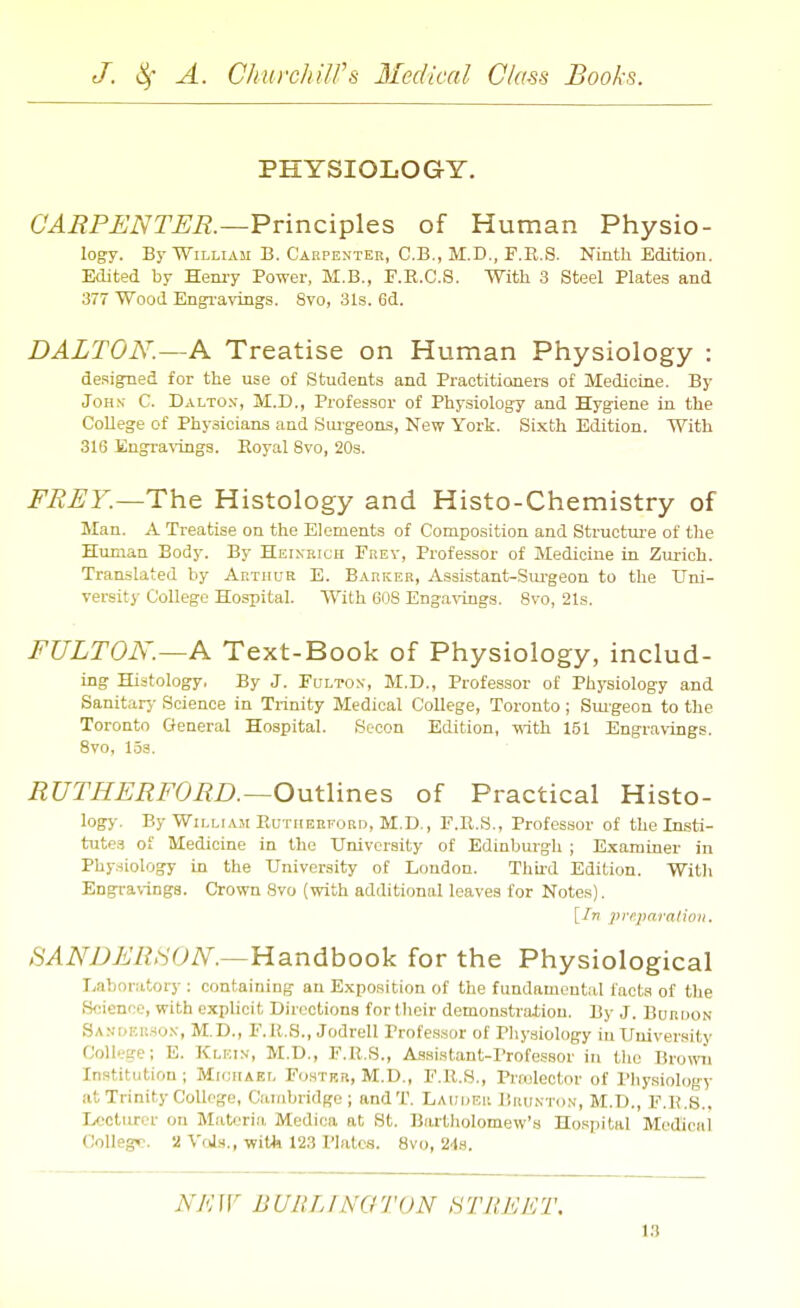 PHYSIOLOGY. CARPENTER.~¥v\nci^\&s of Human Physio- logy. By William B. Carpenter, C.B., M.D., F.E.S. Ninth Edition. Edited by Hem-y Power, M.B., F.R.C.S. With 3 Steel Plates and 377 Wood Engi'avings. 8vo, 31s. 6d. DALTON.—A Treatise on Human Physiology : designed for the use of Students and Practitioners of Medicine. By John- C. Daltox, M.D., Professor of Physiology and Hygiene in the College of Physicians and Suigeons, New York. Sixth Edition. With 316 Engravings. Royal 8vo, 20s. FREY.—Th.e Histology and Histo-Chemistry of Man. A Treatise on the Elements of Compo.sition and Struotm-e of tlie Human Body. By Heixricii Frey, Professor of Medicine in Zm-ich. Translated hy Akthue E. Barker, Assistant-Siu-geon to the Uni- versity College Hospital. With 608 Engavings. 8vo, 21s. FULTON.—K Text-Book of Physiology, includ- ing Histology, By J. Fulton, M.D., Professor of Physiology and Sanitarj- Science in Trinity Medical College, Toronto; Smgeon to tlie Toronto General Hospital. Socon Edition, i\ith 151 Engravings. 8vo, 1.5a. RUTHERFORD.—Outlines of Practical Histo- logy. By William Eutiieeford, M.D., F.E.S., Professor of the Insti- tute.^ of Medicine in the University of Edinburgh ; E.^ararner in Phy.iiology in the University of London. Thii-d Edition. With Engravings. Crown 8vo (with additional leaves for Notes). [Irt prrparalioii. SANDERSON'.—Handbook for the Physiological Laboratory: containing an Exposition of the fundamental facts of the Science, with explicit Directions for their demonstraliou. By J. BunnoN Sanokrso.v, M.D., F.U.S., Jodrell Professor of Physiology in University College; E. Klkin, M.D., F.E.S., Assistant-Professor in tlie Bro«ai Institution; Mioiiael Foster, M.D., F.E.S., Prtulector of I'hysiology at Trinity College, Cambridge; andT. Lauhrii Brunton, M.D., F.R.S., Ivocturer on Materia Medica at St. Bartholomew's Hospital Medical College. 2 VfJs., with 123 Plates. 8vo, 2-ls. N/'HV BURLFNOTON STREET.