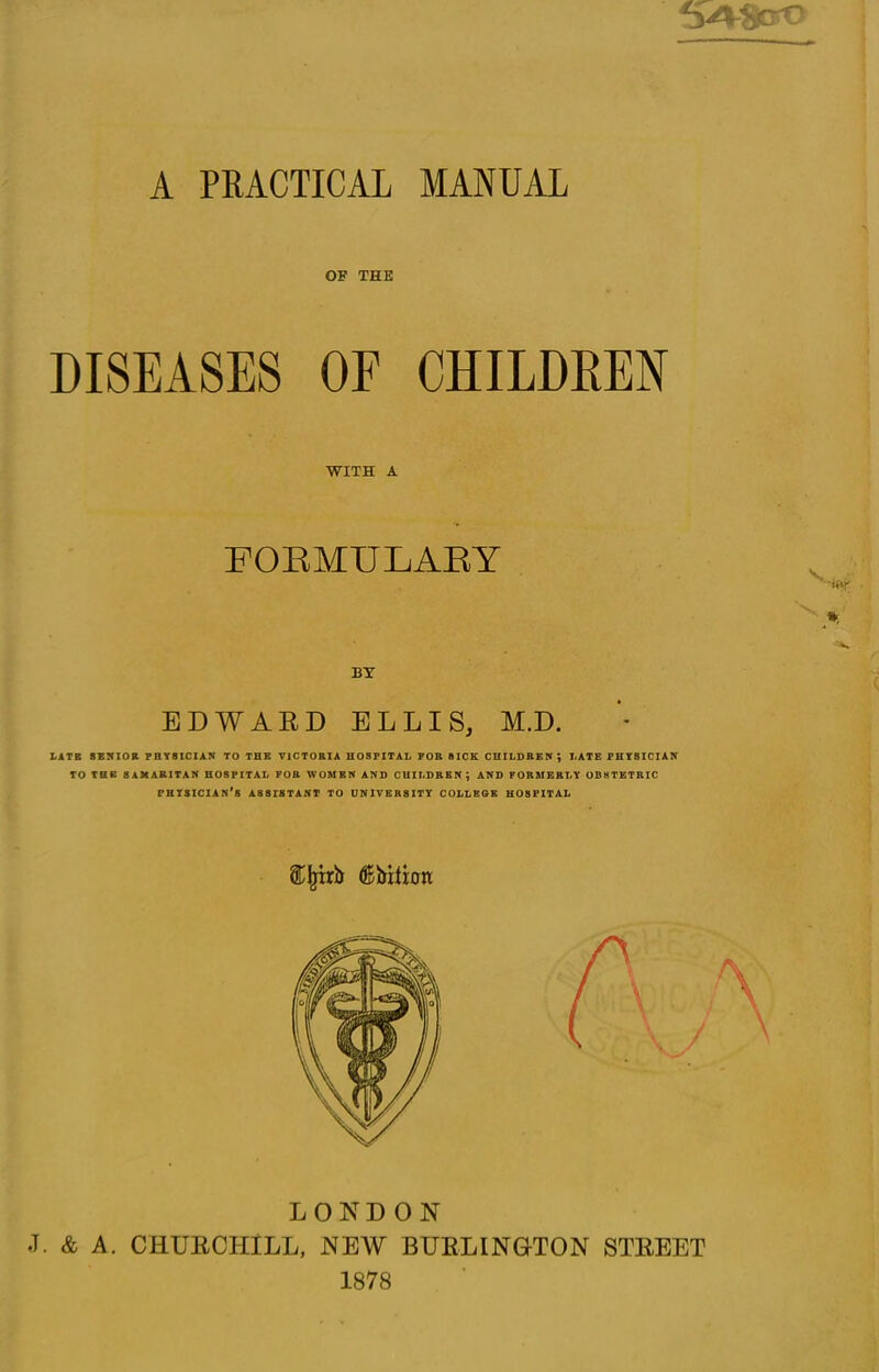 V*?jcrC A PRACTICAL MANUAL OF THE DISEASES OF CHILDREN WITH A FORMULARY BY EDWARD ELLIS, M.D. LATE SENIOR PHYSICIAN TO THE VICTORIA HOSPITAL FOR SICK CHILDREN; LATE PHYSICIAN TO THE SAMARITAN HOSPITAL FOR WOMEN AND CHILDREN; AND FORMERLY OBSTETRIC PHYSICIAN’S ASSISTANT TO UNIVERSITY COLLESE HOSPITAL ®jjirb (Kbitxon LONDON J. & A. CHURCHILL, NEW BURLING-TON STREET 1878