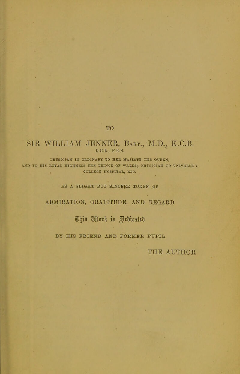 TO SIR WILLIAM JENNER, Bart., M.D., K.C.B. D.C.L., F.R.S. PHYSICIAN IN ORDINARY TO HER MAJESTY THE QUEEN, AND TO HIS ROYAL HIGHNESS THE PRINCE OF WAXES; PHYSICIAN TO UNIVERSITY . COLLEGE HOSPITAL, ETC. A8 A SLIGHT BUT SINCERE TOKEN OF ADMIRATION, GRATITUDE, AND REGARD 5£$tork is JUbicattfo BY HIS FRIEND AND FORMER PUPIL THE AUTHOR