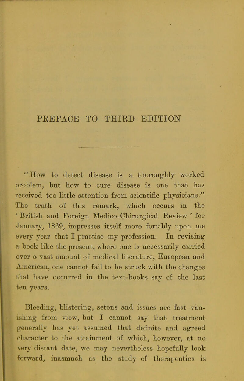 “ How to detect disease is a thoroughly worked problem, but how to cure disease is one that has received too little attention from scientific physicians.” The truth of this remark, which occurs in the f British and Foreign Medico-Chirurgical Review 3 for January, 1869, impresses itself more forcibly upon me every year that I practise my profession. In revising a book like the present, where one is necessarily carried over a vast amount of medical literature, European and American, one cannot fail to be struck with the changes that have occurred in the text-books say of the last ten years. Bleeding, blistering, setons and issues are fast van- ishing from view, but I cannot say that treatment generally has yet assumed that definite and agreed character to the attainment of which, however, at no very distant date, we may nevertheless hopefully look forward, inasmuch as the study of therapeutics is