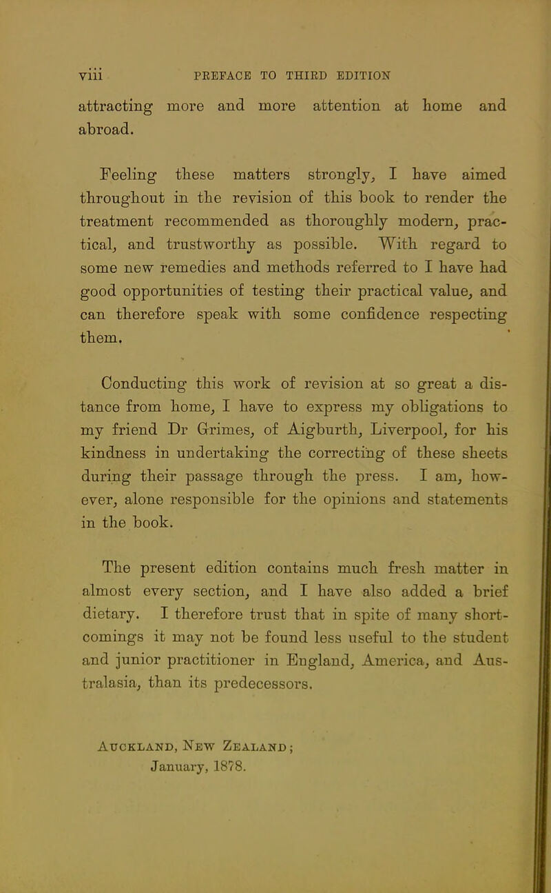 attracting more and more attention at home and abroad. Feeling these matters strongly, I have aimed throughout in the revision of this book to render the treatment recommended as thoroughly modern, prac- tical, and trustworthy as possible. With regard to some new remedies and methods referred to I have had good opportunities of testing their practical value, and can therefore speak with some confidence respecting them. Conducting this work of revision at so great a dis- tance from home, I have to express my obligations to my friend Dr Grimes, of Aigburth, Liverpool, for his kindness in undertaking the correcting of these sheets during their passage through the press. I am, how- ever, alone responsible for the opinions and statements in the book. The present edition contains much fresh matter in almost every section, and I have also added a brief dietary. I therefore trust that in spite of many short- comings it may not be found less useful to the student and junior practitioner in Eugland, America, and Aus- tralasia, than its predecessors. Auckland, New Zealand; January, 1878.