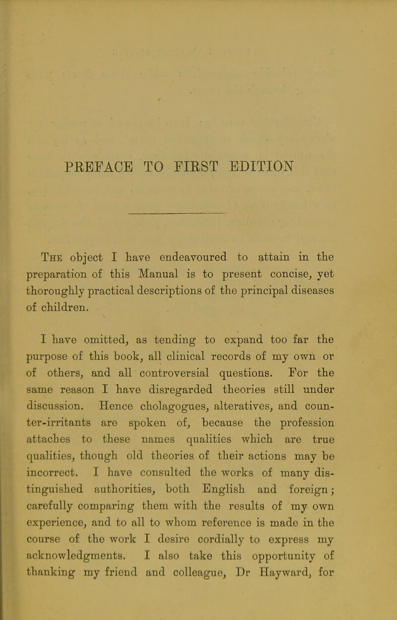 The object I have endeavoured to attain in the preparation of this Manual is to present concise, yet thoroughly practical descriptions of the principal diseases of children. I have omitted, as tending to expand too far the purpose of this book, all clinical records of my own or of others, and all controversial questions. For the same reason I have disregarded theories still under discussion. Hence cholagogues, alteratives, and coun- ter-irritants are spoken of, because the profession attaches to these names qualities which are true qualities, though old theories of their actions may be incorrect. I have consulted the works of many dis- tinguished authorities, both English and foreign; carefully comparing them with the results of my own experience, and to all to whom reference is made in the course of the work I desire cordially to express my acknowledgments. I also take this opportunity of thanking my friend and colleague, Dr Hayward, for