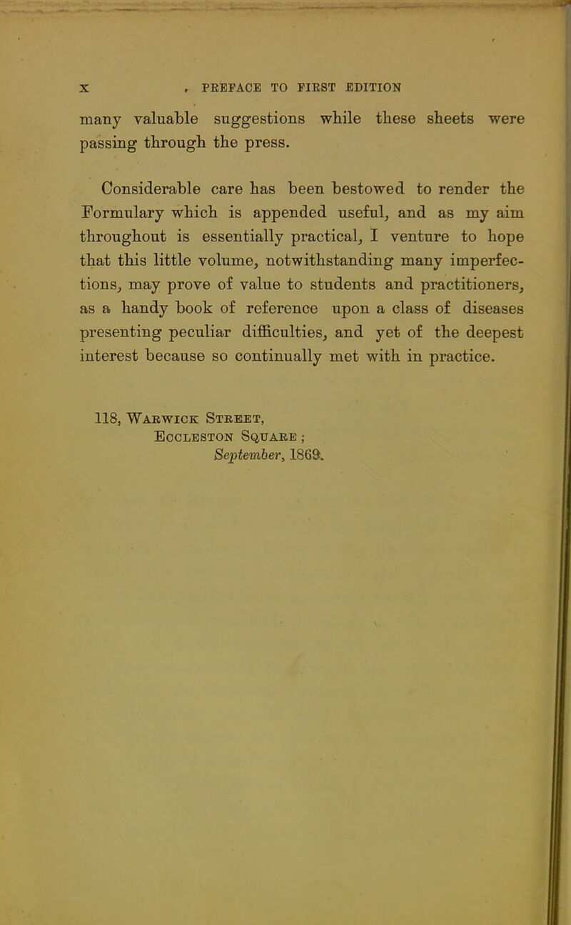 many valuable suggestions while these sheets were passing through the press. Considerable care has been bestowed to render the Formulary which is appended useful, and as my aim throughout is essentially practical, I venture to hope that this little volume, notwithstanding many imperfec- tions, may prove of value to students and practitioners, as a handy book of reference upon a class of diseases presenting peculiar difficulties, and yet of the deepest interest because so continually met with in practice. 118, Warwick Street, Eccleston Square ; September, 1869.