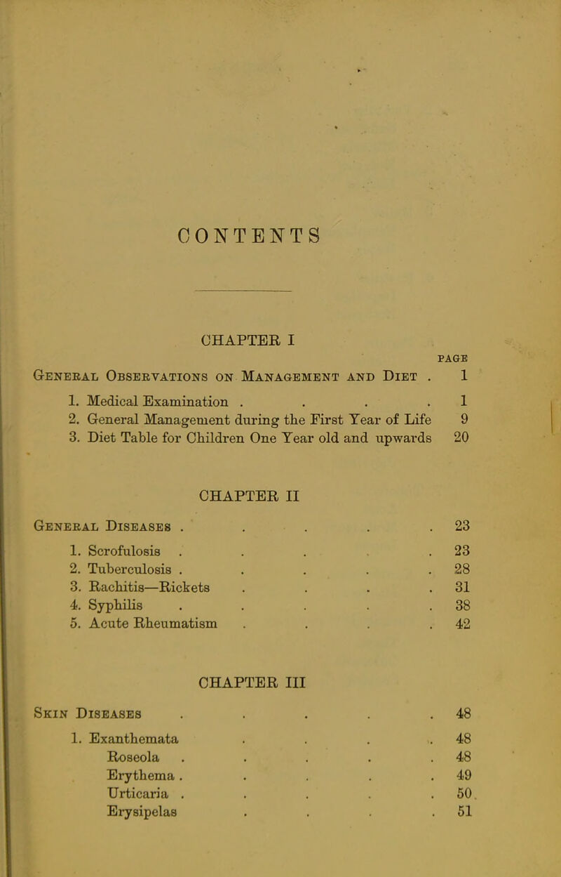 CONTENTS CHAPTER I PAGE General Observations on Management and Diet . 1 1. Medical Examination . . . .1 2. General Management during the First Year of Life 9 3. Diet Table for Children One Year old and upwards 20 CHAPTER II General Diseases . . . . .23 1. Scrofulosis . . . .23 2. Tuberculosis . . . . .28 3. Rachitis—Rickets . . . .31 4. Syphilis . . . . .38 5. Acute Rheumatism . . . .42 CHAPTER III Skin Diseases . . . . .48 1. Exanthemata . . . .48 Roseola . . . . .48 Erythema. . . . .49 Urticaria . . . . .50 Erysipelas . . . .51