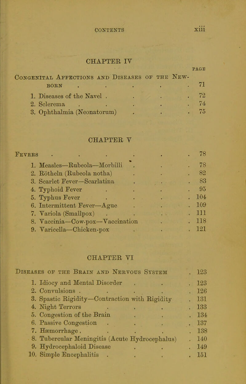 CHAPTER IY PAGE Congenital Affections and Diseases of the New- born . . . . .71 1. Diseases of the Navel . . . .72 2. Sclerema . . . . .74 3. Ophthalmia (Neonatorum) . . .75 CHAPTER Y Fevers . . . . . .78 1. Measles—Rubeola—Morbilli . . .78 2. Rotheln (Rubeola notha) . . .82 3. Scarlet Fever—Scarlatina . . .83 4. Typhoid Fever . . . .95 5. Typhus Fever . . . .104 6. Intermittent Fever—Ague . . . 109 7. Yariola (Smallpox) . . . .Ill 8. Yaccinia—Cow-pox—Yaccination . . 118 9. Yaricella—Chicken-pox . . . 121 CHAPTER YI Diseases of the Brain and Nervous System . 123 1. Idiocy and Mental Disorder . . . 123 2. Convulsions ..... 126 3. Spastic Rigidity—Contraction with Rigidity . 131 4. Night Terrors .... 133 5. Congestion of the Brain . . . 134 6. Passive Congestion .... 137 7. Haemorrhage..... 138 8. Tubercular Meningitis (Acute Hydrocephalus) . 140 9. Hydrocephaloid Disease . . . 149 10. Simple Encephalitis .... 151