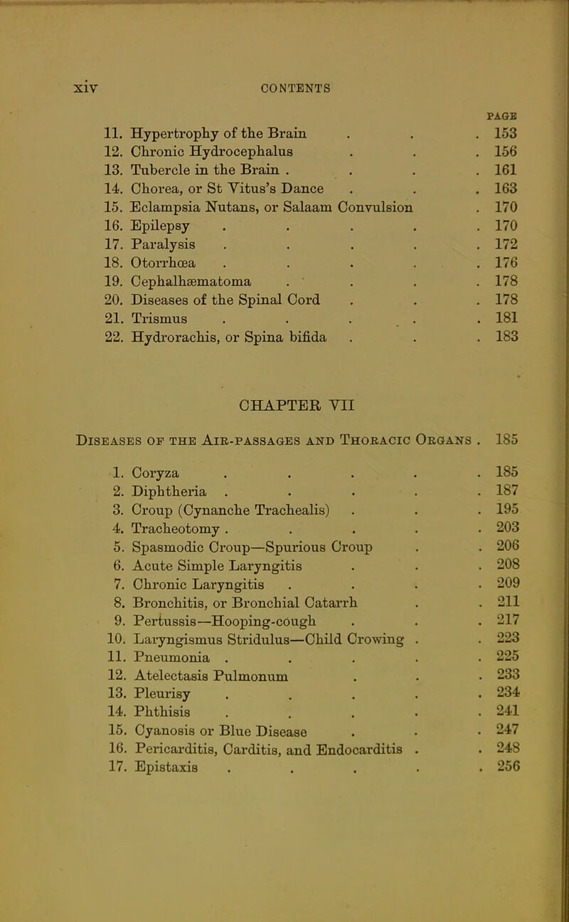 PAGE 11. Hypertrophy of the Brain . . . 153 12. Chronic Hydrocephalus . . . 156 13. Tubercle in the Brain .... 161 14. Chorea, or St Yitus’s Dance . . . 163 15. Eclampsia Nutans, or Salaam Convulsion . 170 16. Epilepsy ..... 170 17. Paralysis ..... 172 18. Otorrhoea ..... 176 19. Cephalhematoma . ' . . 178 20. Diseases of the Spinal Cord . . . 178 21. Trismus . . . . 181 22. Hydrorachis, or Spina bifida . . . 183 CHAPTER YII Diseases of the Air-passages and Thoracic Organs . 185 1. Coryza ..... 185 2. Diphtheria ..... 187 3. Croup (Cynanche Trachealis) . . . 195 4. Tracheotomy ..... 203 5. Spasmodic Croup—Spurious Croup . . 206 6. Acute Simple Laryngitis . . . 208 7. Chronic Laryngitis .... 209 8. Bronchitis, or Bronchial Catarrh . .211 9. Pertussis—Hooping-cough . . . 217 10. Laryngismus Stridulus—Child Crowing . . 223 11. Pneumonia ..... 225 12. Atelectasis Pulmonum . . • 233 13. Pleurisy ..... 234 14. Phthisis . . . . .241 15. Cyanosis or Blue Disease . • • 247 16. Pericarditis, Carditis, and Endocarditis . . 248 17. Epistaxis ..... 256