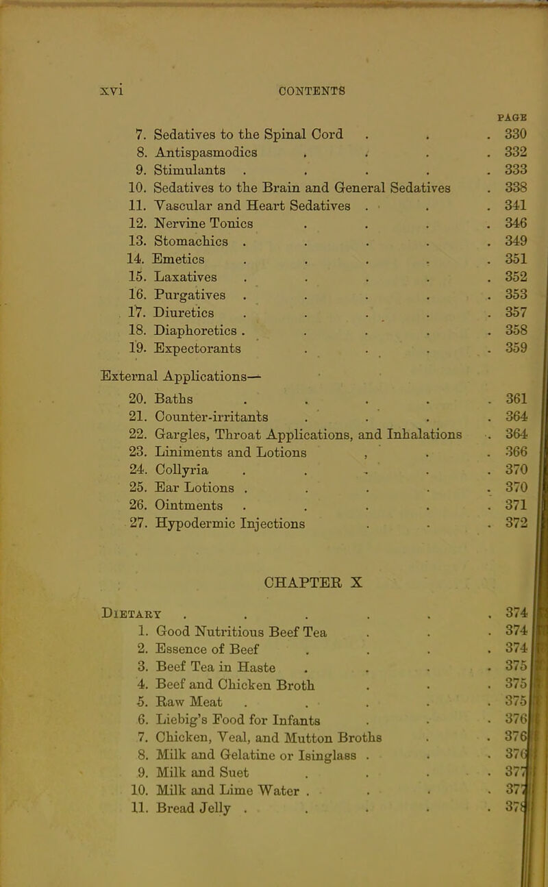 PAGE 7. Sedatives to tlie Spinal Cord . . . 330 8. Antispasmodics .. .. 332 9. Stimulants ..... 333 10. Sedatives to tlie Brain and General Sedatives . 338 11. Vascular and Heart Sedatives . . . 341 12. Nervine Tonics .... 346 13. Stomachics ..... 349 14. Emetics ..... 351 15. Laxatives ..... 352 16. Purgatives ..... 353 17. Diuretics ..... 357 18. Diaphoretics ..... 358 19. Expectorants .... 359 External Applications— 20. Baths ..... 361 21. Counter-irritants .... 364 22. Gargles, Throat Applications, and Inhalations . 364 23. Liniments and Lotions , . . 366 24. Collyria . . , ' . .370 25. Ear Lotions ..... 370 26. Ointments ..... 371 27. Hypodermic Injections . . . 372 CHAPTER X Dietary . * 374II 1. Good Nutritious Beef Tea • 374II 2. Essence of Beef • 3741| 3. Beef Tea in Haste . 375II 4. Beef and Chicken Broth 375II 5. Raw Meat .... . 375II 6. Liebig’s Food for Infants ' 37<f 7. Chicken, Veal, and Mutton Broths . 376|f| 8. Milk and Gelatine or Isinglass . • 37(*l 9. Milk and Suet . 37$| 10. Milk and Lime Water . * 37llf 11. Bread Jelly .... . 37$