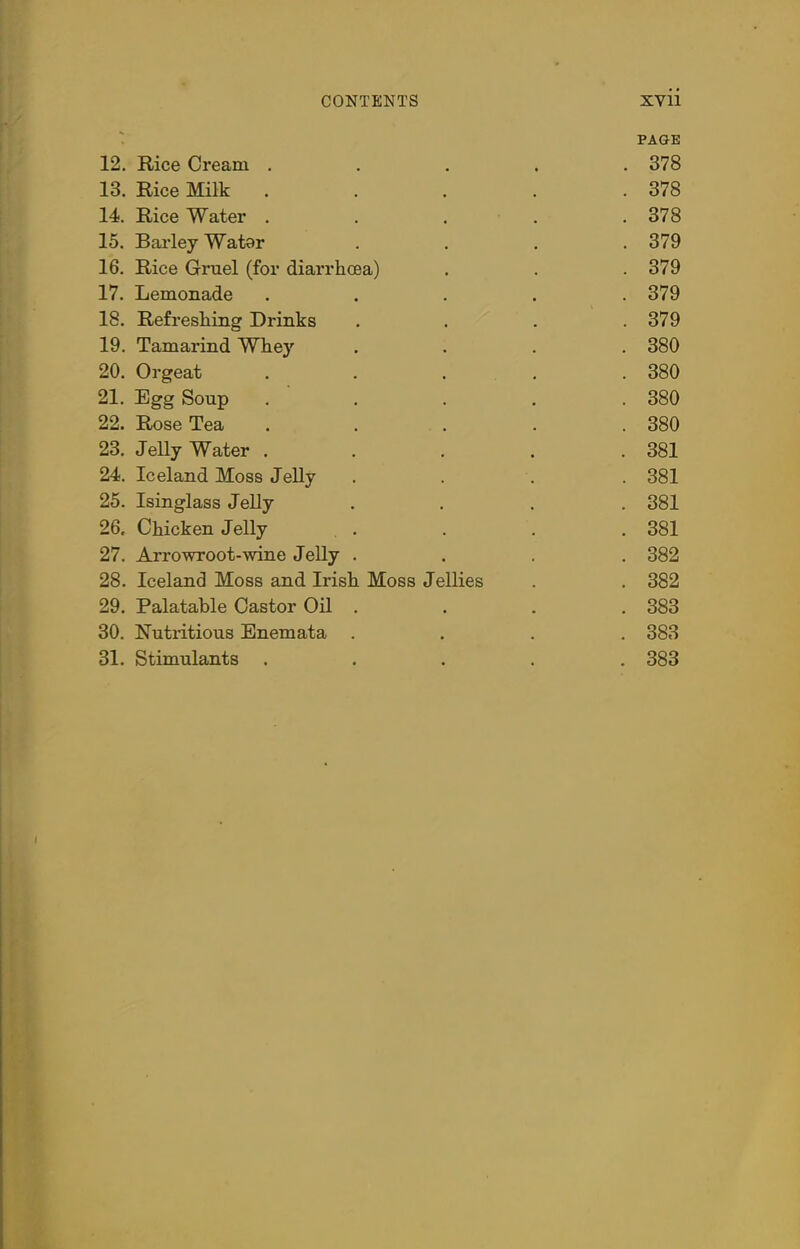 PAGE 12. Rice Cream ..... 378 13. Rice Milk . . . . .378 14. Rice Water ..... 378 15. Barley Watar .... 379 16. Rice Gruel (for diarrhoea) . . .379 17. Lemonade ..... 379 18. Refreshing Drinks . . . .379 19. Tamarind Whey .... 380 20. Orgeat ..... 380 21. Egg Soup ..... 380 22. Rose Tea ..... 380 23. Jelly Water ..... 381 24. Iceland Moss Jelly .... 381 25. Isinglass Jelly .... 381 26. Chicken Jelly .... 381 27. Arrowroot-wine Jelly .... 382 28. Iceland Moss and Irish Moss Jellies . . 382 29. Palatable Castor Oil .... 383 30. Nutritious Enemata .... 383