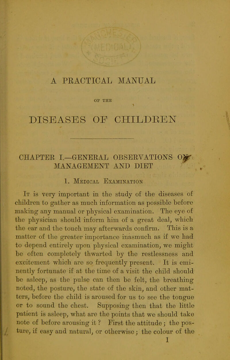 A PRACTICAL MANUAL OF THE *v DISEASES OE CHILDREN CHAPTER I.—GENERAL OBSERVATIONS OjfTi MANAGEMENT AND DIET 1. Medical Examination It is very important in the study of the diseases of children to gather as much information as possible before making any manual or physical examination. The eye of the physician should inform him of a great deal, which the ear and the touch may afterwards confirm. This is a matter of the greater importance inasmuch as if we had to depend entirely upon physical examination, we might be often completely thwarted by the restlessness and excitement which are so frequently present. It is emi- nently fortunate if at the time of a visit the child should be asleep, as the pulse can then be felt, the breathing noted, the posture, the state of the skin, and other mat- ters, before the child is aroused for us to see the tongue or to sound the chest. Supposing then that the little patient is asleep, what are the points that we should take note of before arousing it ? First the attitude ; the pos- 1, tu''e, if easy and natural, or otherwise; the colour of tho