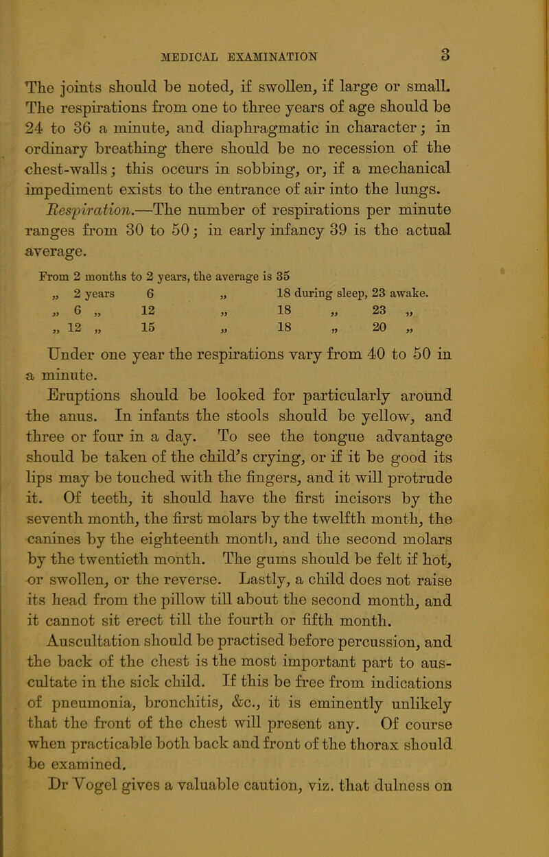 The joints should be noted, if swollen, if large or small. The respirations from one to three years of age should be 24 to 36 a minute, and diaphragmatic in character; in ordinary breathing there should be no recession of the chest-walls; this occurs in sobbing, or, if a mechanical impediment exists to the entrance of air into the lungs. jRespiration.—The number of respirations per minute ranges from 30 to 50; in early infancy 39 is the actual average. From 2 months to 2 years, the average is 35 „ 2 years 6 „ 18 during sleep, 23 awake. „ 6 „ 12 „ 18 „ 23 „ „ 12 „ 15 „ 18 „ 20 „ Under one year the respirations vary from 40 to 50 in a minute. Eruptions should be looked for particularly around the anus. In infants the stools should be yellow, and three or four in a day. To see the tongue advantage should be taken of the child’s crying, or if it be good its lips may be touched with the fingers, and it will protrude it. Of teeth, it should have the first incisors by the seventh month, the first molars by the twelfth month, the canines by the eighteenth month, and the second molars by the twentieth month. The gums should be felt if hot, or swollen, or the reverse. Lastly, a child does not raise its head from the pillow till about the second month, and it cannot sit erect till the fourth or fifth month. Auscultation should be practised before percussion, and the back of the chest is the most important part to aus- cultate in the sick child. If this be free from indications of pneumonia, bronchitis, &c., it is eminently unlikely that the front of the chest will present any. Of course when practicable both back and front of the thorax should be examined. Dr Vogel gives a valuable caution, viz. that dulness on