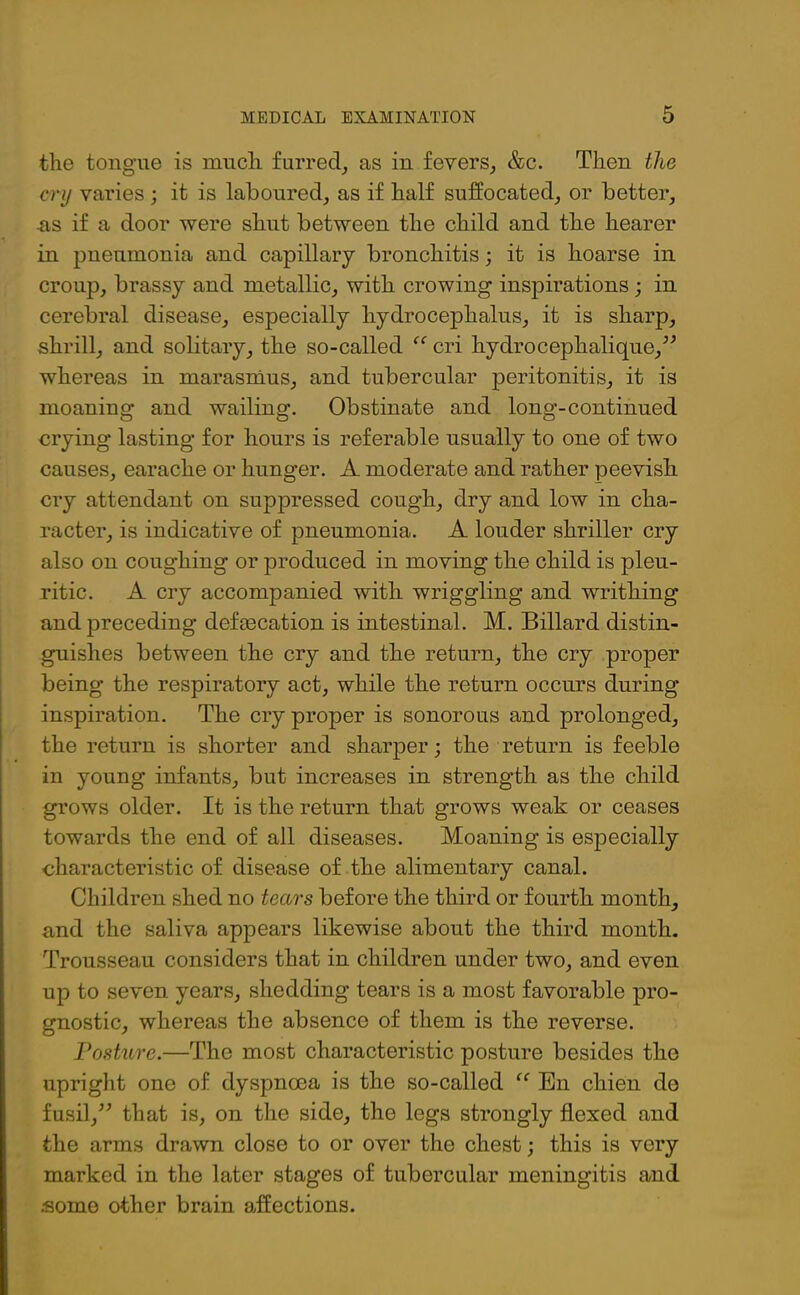 the tongue is much furred, as in fevers, &c. Then the cry varies ; it is laboured, as if half suffocated, or better, ns if a door were shut between the child and the hearer in pneumonia and capillary bronchitis; it is hoarse in croup, brassy and metallic, with crowing inspirations; in cerebral disease, especially hydrocephalus, it is sharp, shrill, and solitary, the so-called “ cri hydrocephalique,” whereas in marasmus, and tubercular peritonitis, it is moaning and wailing. Obstinate and long’-continued crying lasting for hours is referable usually to one of two causes, earache or hunger. A moderate and rather peevish cry attendant on suppressed cough, dry and low in cha- racter, is indicative of pneumonia. A louder shriller cry also on coughing or produced in moving the child is pleu- ritic. A cry accompanied with wriggling and writhing and preceding defmcation is intestinal. M. Billard distin- guishes between the cry and the return, the cry proper being the respiratory act, while the return occurs during inspiration. The cry proper is sonorous and prolonged, the return is shorter and sharper; the return is feeble in young infants, but increases in strength as the child grows older. It is the return that grows weak or ceases towards the end of all diseases. Moaning is especially characteristic of disease of the alimentary canal. Children shed no tears before the third or fourth month, and the saliva appears likewise about the third month. Trousseau considers that in children under two, and even up to seven years, shedding tears is a most favorable pro- gnostic, whereas the absence of them is the reverse. Posture.—The most characteristic posture besides the upright one of dyspnoea is the so-called “ Bn chien do fusil,” that is, on the side, the legs strongly flexed and the arms drawn close to or over the chest; this is very marked in the later stages of tubercular meningitis and some other brain affections.