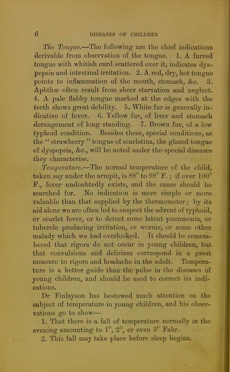 The Tongue.—The following are the chief indications derivable from observation of the tongue. 1. A furred tongue with whitish curd scattered over it, indicates dys- pepsia and intestinal irritation. 2. A red, dry, hot tongue points to inflammation of the mouth, stomach, &c. 3. Aphthas often result from sheer starvation and neglect. 4. A pale flabby tongue marked at the edges with the teeth shows great debility. 5. White fur is generally in- dicative of fever. 6. Yellow fur, of liver and stomach derangement of long standing. 7. Brown fur, of a low typhoid condition. Besides these, special conditions, as the “ strawberry ” tongue of scarlatina, the glazed tongue' of dyspepsia, &c., will be noted under the special diseases they characterise. Temperature.—The normal temperature of the child, taken say under the armpit, is 88° to 98° F.; if over 100° F., fever undoubtedly exists, and the cause should be searched for. No indication is more simple or more valuable than that supplied by the thermometer; by its aid alone we are often led to suspect the advent of typhoid, or scarlet fever, or to detect some latent pneumonia., or tubercle producing irritation, or worms, or some other malady which we had overlooked. It should be remem- bered that rigors do not occur in young children, but that convulsions and delirium correspond in a great measure to rigors and headache in the adult. Tempera- ture is a better guide than the pulse in the diseases of young children, and should be used to correct its indi- cations. Dr Finlayson has bestowed much attention on the subject of temperature in young children, and his obser- vations go to show— 1. That there is a fall of temperature normally in the evening amounting to 1°, 2°, or even 3° Fahr. 2. This fall may take place before sleep begins.