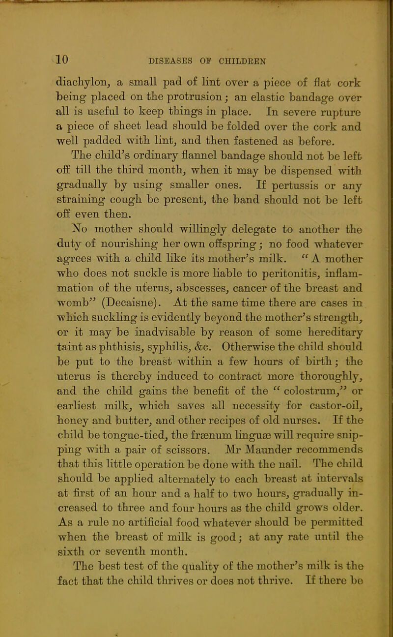 diachylon, a small pad of lint over a piece of flat cork being placed on the protrusion; an elastic bandage over all is useful to keep things in place. In severe rupture a piece of sheet lead should be folded over the cork and well padded with lint, and then fastened as before. The child’s ordinary flannel bandage should not be left off till the third month, when it may be dispensed with gradually by using smaller ones. If pertussis or any straining cough be present, the band should not be left off even then. No mother should willingly delegate to another the duty of nourishing her own offspring; no food whatever agrees with a child like its mother’s milk. “ A mother who does not suckle is more liable to peritonitis, inflam- mation of the uterus, abscesses, cancer of the breast and womb” (Decaisne). At the same time there are cases in which suckling is evidently beyond the mother’s strength, or it may be inadvisable by reason of some hereditary taint as phthisis, syphilis, &c. Otherwise the child should be put to the breast within a few hours of birth; the uterus is thereby induced to contract more thoroughly, and the child gains the benefit of the “ colostrum,” or earliest milk, which saves all necessity for castor-oil, honey and butter, and other recipes of old nurses. If the child be tongue-tied, the frmnum linguse will require snip- ping with a pair of scissors. Mr Maunder recommends that this little operation be done with the nail. The child should be applied alternately to each breast at intervals at first of an hour and a half to two hours, gradually in- creased to three and four hours as the child grows older. As a rule no artificial food whatever should be permitted when the breast of milk is good; at any rate until the sixth or seventh month. The best test of the quality of the mother’s milk is the fact that the child thrives or does not thrive. If there be