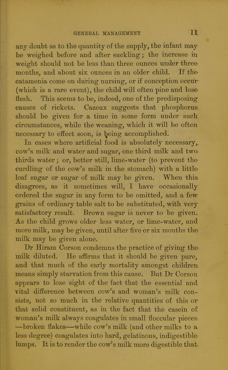 any doubt as to tbe quantity of tlie supply, tlie infant may be weighed before and after suckling; tlie increase in weight should not be less than three ounces under three months, and about six ounces in an older child. If the catamenia come on during nursing, or if conception occur (which is a rare event), the child will often pine and lose flesh. This seems to be, indeed, one of the predisposing causes of rickets. Cazeux suggests that phosphorus should be given for a time in some form under such circumstances, while the weaning, which it will be often necessary to effect soon, is Ijeing accomplished. In cases where artificial food is absolutely necessary, cow's milk and water and sugar, one third milk and two thirds water; or, better still, lime-water (to prevent the curdling of the cow's milk in the stomach) with a little loaf sugar or sugar of milk may be given. When this disagrees, as it sometimes will, I have occasionally ordered the sugar in any form to be omitted, and a few grains of ordinary table salt to be substituted, with very satisfactory result. Brown sugar is never to be given.. As the child grows older less water, or lime-water, and more milk, may be given, until after five or six months the milk may be given alone. Dr Hiram Corson condemns the practice of giving the milk diluted. He affirms that it should be given pure, and that much of the early mortality amongst children means simply starvation from this cause. But Dr Corson appears to lose sight of the fact that the essential and vital difference between cow's and woman's milk con- sists, not so much in the relative quantities of this or that solid constituent, as in the fact that the casein of woman's milk always coagulates in small floccular pieces —broken flakes—while cow's milk (and other milks to a less degree) coagulates into hard, gelatinous, indigestible lumps. It is to render the cow's milk more digestible that