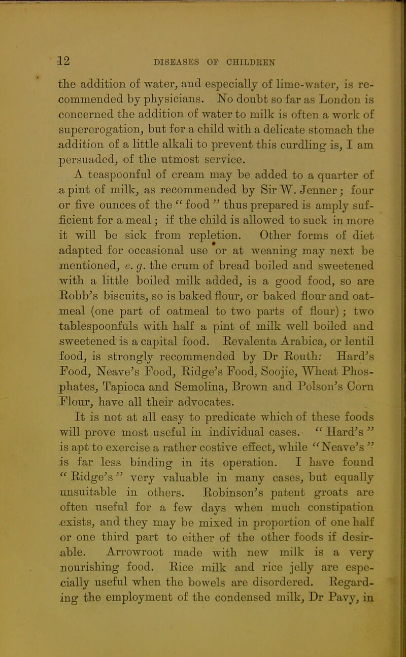 tlie addition of water, and especially of lime-water, is re- commended by physicians. No doubt so far as London is concerned the addition of water to milk is often a work of supererogation, but for a child with a delicate stomach the -addition of a little alkali to prevent this curdling is, I am persuaded, of the utmost service. A teaspoonful of cream may be added to a quarter of a pint of milk, as recommended by SirW. Jenner; four or five ounces of the “ food  thus prepared is amply suf- ficient for a meal; if the child is allowed to suck in more it will be sick from repletion. Other forms of diet adapted for occasional use or at weaning may next be mentioned, e. g. the crum of bread boiled and sweetened with a little boiled milk added, is a good food, so are Eobb’s biscuits, so is baked flour, or baked flour and oat- meal (one part of oatmeal to two parts of flour); two tablespoonfuls with half a pint of milk well boiled and sweetened is a capital food. Eevalenta Arabica, or lentil food, is strongly recommended by Dr Eouth: Hard's Food, Neave's Food, Eidge's Food, Soojie, Wheat Phos- phates, Tapioca and Semolina, Brown and Poison's Corn Flour, have all their advocates. It is not at all easy to predicate which of these foods will prove most useful in individual cases. “ Hard's  is apt to exercise a rather costive effect, while “Heave's  is far less binding in its operation. I have found “ Eidge's very valuable in many cases, but equally unsuitable in others. Eobinson's patent groats are often useful for a few days when much constipation .exists, and they may be mixed in proportion of one half or one third part to either of the other foods if desir- able. Arrowroot made with new milk is a very nourishing food. Eice milk and rice jelly are espe- cially useful when the bowels are disordered. Eegard- ing the employment of the condensed milk, Dr Pavy, in