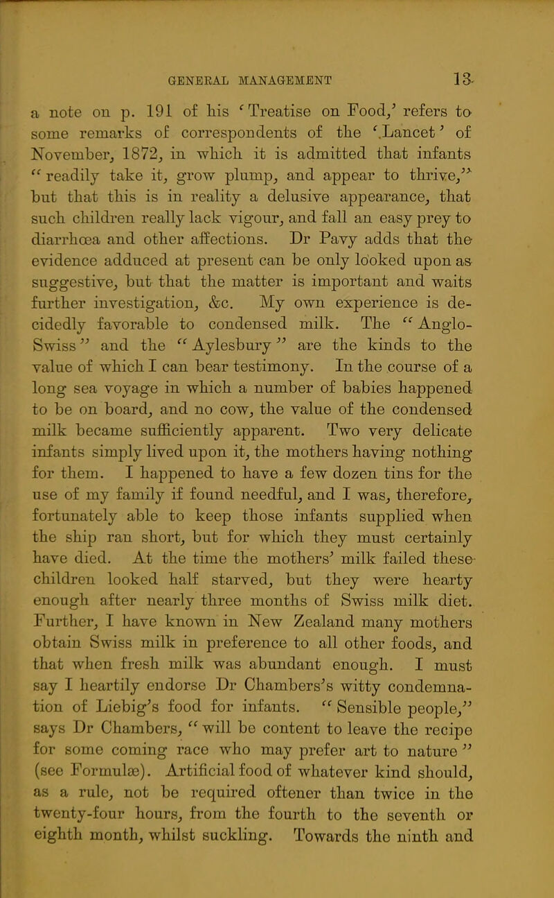 a note on p. 191 of his f Treatise on Food/ refers to some remarks of correspondents of the ‘'.Lancet ’ of November, 1872, in which it is admitted that infants “ readily take it, grow plump, and appear to thrive/* but that this is in reality a delusive appearance, that such children really lack vigour, and fall an easy prey to diarrhoea and other affections. Dr Pavy adds that the evidence adduced at present can be only looked upon as suggestive, but that the matter is important and waits further investigation, &c. My own experience is de- cidedly favorable to condensed milk. The “ Anglo- Swiss ” and the “ Aylesbury ” are the kinds to the value of which I can bear testimony. In the course of a long sea voyage in which a number of babies happened to be on board, and no cow, the value of the condensed milk became sufficiently apparent. Two very delicate infants simply lived upon it, the mothers having nothing for them. I happened to have a few dozen tins for the use of my family if found needful, and I was, therefore, fortunately able to keep those infants supplied when the ship ran short, but for which they must certainly have died. At the time the mothers’ milk failed these- children looked half starved, but they were hearty enough after nearly three months of Swiss milk diet. Further, I have known in New Zealand many mothers obtain Swiss milk in preference to all other foods, and that when fresh milk was abundant enough. I must say I heartily endorse Dr Chambers’s witty condemna- tion of Liebig’s food for infants. “ Sensible people,” says Dr Chambers, “ will be content to leave the recipe for some coming race who may prefer art to nature ” (see Formulae). Artificial food of whatever kind should, as a rule, not be required oftener than twice in the twenty-four hours, from the fourth to the seventh or eighth month, whilst suckling. Towards the ninth and