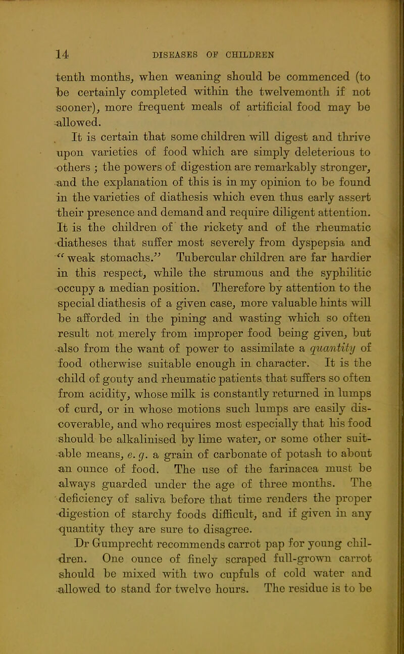 tenth months,, when weaning should be commenced (to be certainly completed within the twelvemonth if not sooner), more frequent meals of artificial food may be allowed. It is certain that some children will digest and thrive upon varieties of food which are simply deleterious to others ; the powers of digestion are remarkably stronger, and the explanation of this is in my opinion to be found in the varieties of diathesis which even thus early assert their presence and demand and require diligent attention. It is the children of the rickety and of the rheumatic diatheses that suffer most severely from dyspepsia and “ weak stomachs.” Tubercular children are far hardier in this respect, while the strumous and the syphilitic occupy a median position. Therefore by attention to the special diathesis of a given case, more valuable hints will be afforded in the pining and wasting which so often result not merely from improper food being given, but also from the want of power to assimilate a quantity of food otherwise suitable enough in character. It is the child of gouty and rheumatic patients that suffers so often from acidity, whose milk is constantly returned in lumps of curd, or in whose motions such lumps are easily dis- coverable, and who requires most especially that his food should be alkalinised by lime water, or some other suit- able means, e. g. a grain of carbonate of potash to about an ounce of food. The use of the farinacea must be always guarded under the age of three months. The deficiency of saliva before that time renders the proper ■digestion of starchy foods difficult, and if given in any quantity they are sure to disagree. Dr Gumprecht recommends carrot pap for young chil- dren. One ounce of finely scraped full-grown carrot should be mixed with two cupfuls of cold water and allowed to stand for twelve hours. The residue is to be