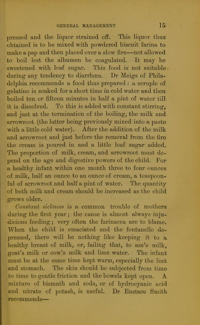 pressed and the liquor strained off. This liquor thus obtained is to be mixed with powdered biscuit farina to make a pap and then placed over a slow fire—not allowed to boil, lest the albumen be coagulated. It may be sweetened with loaf sugar. This food is not suitable during any tendency to diarrhoea. Dr Meigs of Phila- delphia recommends a food thus prepared : a scruple of gelatine is soaked for a short time in cold water and then boiled ten or fifteen minutes in half a pint of water till it is dissolved. To this is added with constant stirring, and just at the termination of the boiling, the milk and arrowroot (the latter being previously mixed into a paste with a little cold water). After the addition of the milk and arrowroot and just before the removal from the fire the cream is poured in and a little loaf sugar added. The proportion of milk, cream, and arrowroot must de- pend on the age and digestive powers of the child. For a healthy infant within one month three to four ounces of milk, half an ounce to an ounce of cream, a teaspoon- ful of arrowroot and half a pint of water. The quantity of both milk and cream should be increased as the child grows older. Constant sickness is a common trouble of mothers during the first year; the cause is almost always inju- dicious feeding; very often the farinacea are to blame. When the child is emaciated and the fontanelle de- pressed, there will be nothing like keeping it to a healthy breast of milk, or, failing that, to ass's milk, goat's milk or cow's milk and lime water. The infant must be at the same time kept warm, especially the feet and stomach. The skin should be subjected from time to time to gentle friction and the bowels kept open. A mixture of bismuth and soda, or of hydrocyanic acid and nitrate of potash, is useful. Dr Eustace Smith recommends—