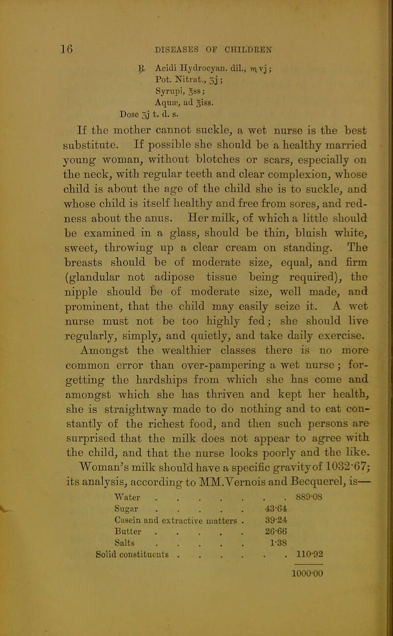 ]£> Acidi Hydrocyan, dil., rnvj; Pot. Nitrat., 5j ; Syrupi, 5ss; Aqua?, ad ^iss. Dose 5j t. d. s. If the mother cannot suckle, a wet nurse is the best substitute. If possible she should be a healthy married young woman, without blotches or scars, especially on the neck, with regular teeth and clear complexion, whose child is about the age of the child she is to suckle, and whose child is itself healthy and free from sores, and red- ness about the anus. Her milk, of which a little should be examined in a glass, should be thin, bluish white, sweet, throwing up a clear cream on standing. The breasts should be of moderate size, equal, and firm (glandular not adipose tissue being required), the nipple should be of moderate size, well made, and prominent, that the child may easily seize it. A wet nurse must not be too highly fed; she should live regularly, simply, and quietly, and take daily exercise. Amongst the wealthier classes there is no more common error than over-pampering a wet nurse; for- getting the hardships from which she has come and amongst which she has thriven and kept her health, she is straightway made to do nothing and to eat con- stantly of the richest food, and then such persons are surprised that the milk does not appear to agree with the child, and that the nurse looks poorly and the like. Woman’s milk should have a specific gravity of 1032’67; its analysis, according to MM.Vernois and Becquerel, is— Water . • 889-OS Sugar ..... 43-G4 Casein and extractive matters . 39-24.. Butter 26-66 Salts 1-38 Solid constituents .... 110-92 1000-00