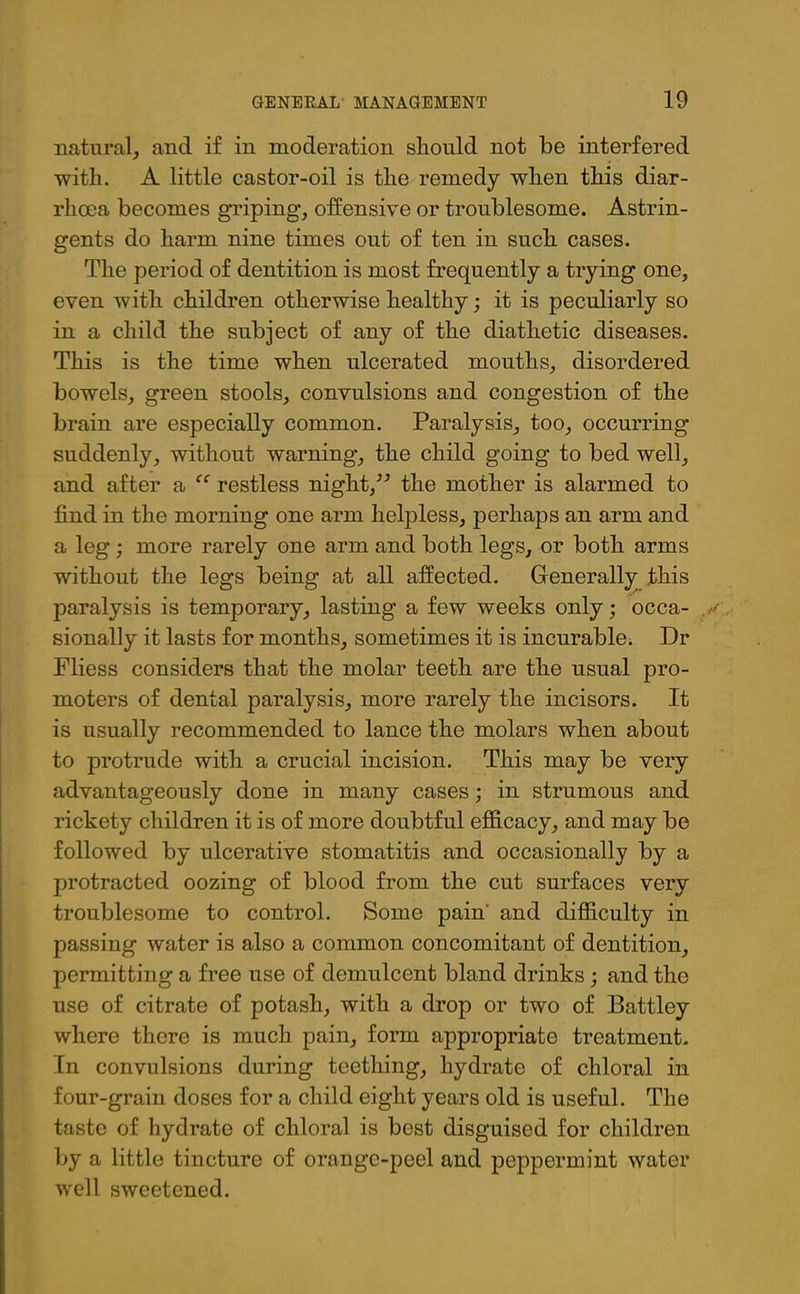 natural, and if in moderation sliould not be interfered with. A little castor-oil is the remedy when this diar- rhoea becomes griping, offensive or troublesome. Astrin- gents do harm nine times out of ten in such cases. The period of dentition is most frequently a trying one, even with children otherwise healthy; it is peculiarly so in a child the subject of any of the diathetic diseases. This is the time when ulcerated mouths, disordered bowels, green stools, convulsions and congestion of the brain are especially common. Paralysis, too, occurring suddenly, without warning, the child going to bed well, and after a “ restless night,the mother is alarmed to find in the morning one arm helpless, perhaps an arm and a leg; more rarely one arm and both legs, or both arms without the legs being at all affected. Generally this paralysis is temporary, lasting a few weeks only; occa- sionally it lasts for months, sometimes it is incurable. Dr Fliess considers that the molar teeth are the usual pro- moters of dental paralysis, more rarely the incisors. It is usually recommended to lance the molars when about to protrude with a crucial incision. This may be very advantageously done in many cases; in strumous and rickety children it is of more doubtful efficacy, and may be followed by ulcerative stomatitis and occasionally by a protracted oozing of blood from the cut surfaces very troublesome to control. Some pain and difficulty in passing water is also a common concomitant of dentition, permitting a free use of demulcent bland drinks ; and the use of citrate of potash, with a drop or two of Battley where there is much pain, form appropriate treatment. In convulsions during teething, hydrate of chloral in four-grain doses for a child eight years old is useful. The taste of hydrate of chloral is best disguised for children by a little tincture of orange-peel and peppermint water well sweetened.